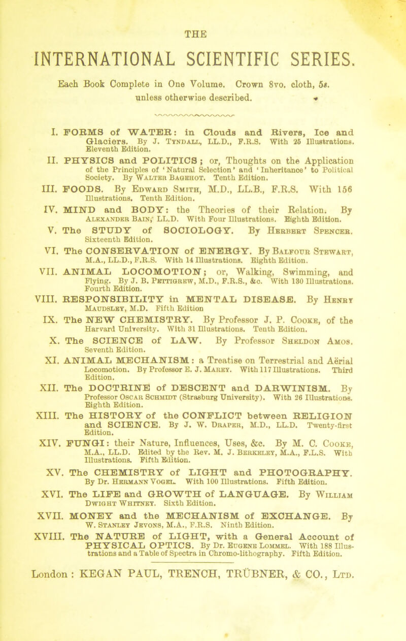INTERNATIONAL SCIENTIFIC SERIES. Each Book Complete in One Volume. Crown 8vo. cloth, 5*. unless otherwise described. * I. FORMS of WATER: in Clouds and Rivers, Ice and Glaciers. By J. Tyndall, LL.D., F.R.S. With 25 Illustrations. Eleventh Edition. II. PHYSICS and POLITICS ; or, Thoughts on the Application of the Principles of ‘ Natural Selection ’ and ‘ Inheritance ’ to Political Society. By Walter Bagehot. Tenth Edition. III. FOODS. By Edward Smith, M.D., LL.B., F.R.S. With 156 Illustrations. Tenth Edition. IV. MIND and BODY: the Theories of their Relation. By Alexander Bain,- LL.D. With Four Illustrations. Eighth Edition. V. The STUDY of SOCIOLOGY. By Herbert Spencer. Sixteenth Edition. VI. The CONSERVATION of ENERGY. By Balfour Stewart, M.A., LL.D., F.R.S. With 14 Illustrations. Eighth Edition. VII. ANIMAL LOCOMOTION; or, Walking, Swimming, and Flying. By J. B. Pettigrew, M.D., F.R.S., &c. With 130 Illustrations. Fourth Edition. VIII. RESPONSIBILITY in MENTAL DISEASE. By Henry Maddsley, M.D. Fifth Edition IX. The NEW CHEMISTRY. By Professor J. P. Cooke, of the Harvard University. With 31 Illustrations. Tenth Edition. X. The SCIENCE of LAW. By Professor Sheldon Amos. Seventh Edition. XI. ANIMAL MECHANISM : a Treatise on Terrestrial and Aerial Locomotion. By Professor E. J. Marey. With 117 Illustrations. Third Edition. XII. The DOCTRINE of DESCENT and DARWINISM. By Professor Oscar Schmidt (Strasbnrg University). With 26 Illustrations. Eighth Edition. XIII. The HISTORY of the CONFLICT between RELIGION and SCIENCE. By J. W. Draper, M.D., LL.D. Twenty-first Edition. XIV. FUNGI: their Nature, Influences, Uses, &c. By M. C. Cooke, M.A., LL.D. Edited by the Rev. M. J. Berkeley, M.A., F.L.S. With Illustrations. Fifth Edition. XV. The CHEMISTRY of LIGHT and PHOTOGRAPHY. By Dr. Hermann Vogel. With 100 Illustrations. Fifth Edition. XVI. The LIFE and GROWTH of LANGUAGE. By William Dwight Whitney. Sixth Edition. XVII. MONEY and the MECHANISM of EXCHANGE. By W. Stanley Jevons, M.A., F.R.S. Ninth Edition. XVIII. The NATURE of LIGHT, with a General Account of PHYSICAL OPTICS. By Dr. Eugene Lommel. With 188 Illus- trations and a Table of Spectra in Chromo-lithography. Fifth Edition.