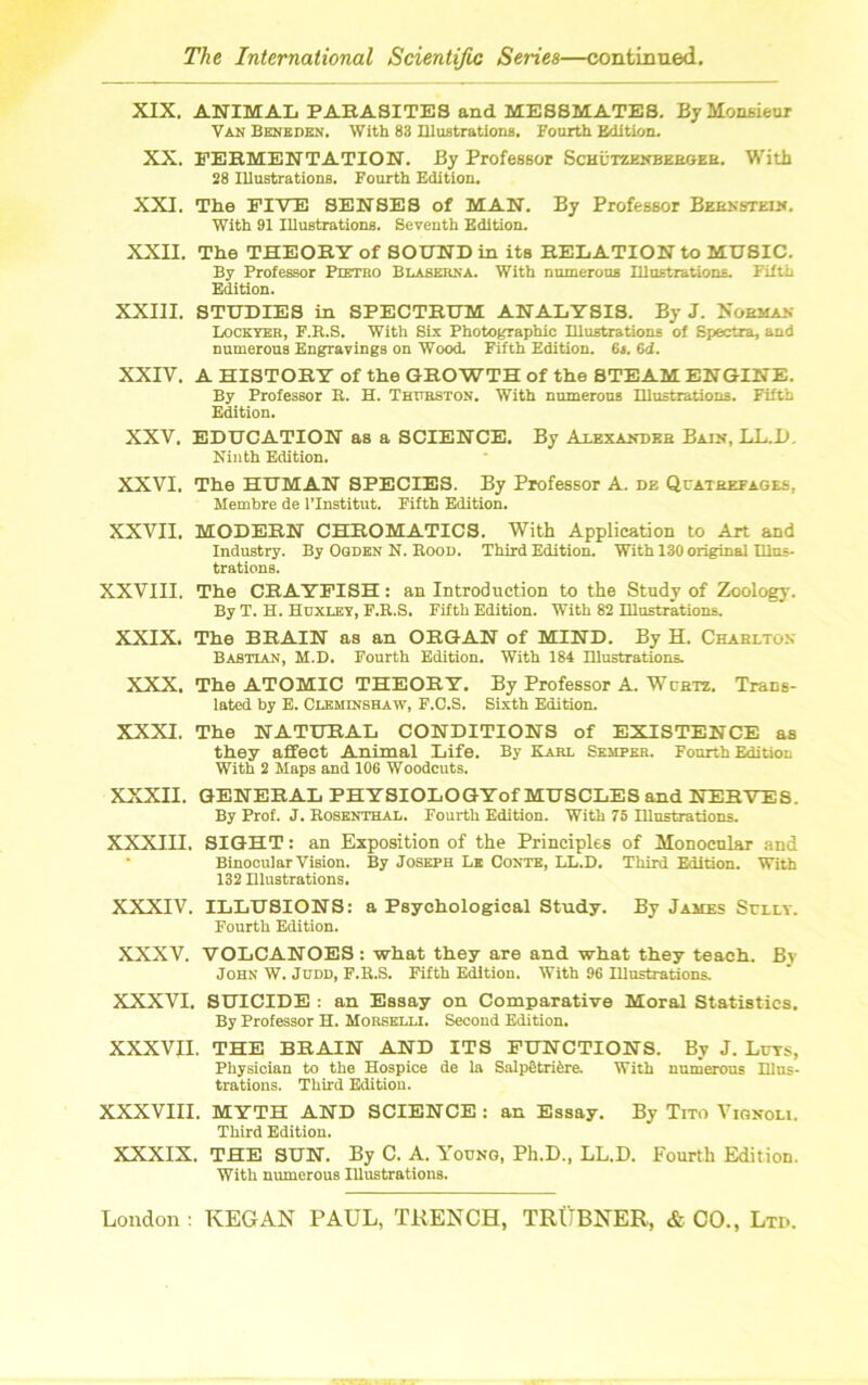 XIX. ANIMAL PARASITES and MESSMATES. By Monsieur Van Benedkn. With 88 Illustrations. Fourth Edition. XX. FERMENTATION. By Professor Schutzenbebger. With 28 Illustrations. Fourth Edition. XXI. The FIVE SENSES of MAN. By Professor Bernstein. With 91 Illustrations. Seventh Edition. XXII. The THEORY of SOUND in its RELATION to MUSIC. By Professor Pietro Blaserna. With numerous Illustrations. Filth Edition. XXIII. STUDIES in SPECTRUM ANALYSIS. By J. Norman Lockyer, F.R.S. With Six Photographic Illustrations of Spectra, and numerous Engravings on Wood. Fifth Edition. 6«. 6d. XXIV. A HISTORY of the GROWTH of the STEAM ENGINE. By Professor R. H. Thttrston. With numerous Illustrations. Fifth Edition. XXV. EDUCATION as a SCIENCE. By Alexander Bain, LL.D. Ninth Edition. XXVI. The HUMAN SPECIES. By Professor A. dz Quatrefages. Membre de l’lnstitut. Fifth Edition. XXVII. MODERN CHROMATICS. With Application to Art and Industry. By Ogden N. Rood. Third Edition. With 130 original Illus- trations. XXVIII. The CRAYFISH: an Introduction to the Study of Zoology. By T. H. Huxley, F.R.S. Fifth Edition. With 82 Illustrations. XXIX. The BRAIN as an ORGAN of MIND. By H. Charlton Bastian, M.D. Fourth Edition. With 184 Illustrations. XXX. The ATOMIC THEORY. By Professor A. Wcrtx. Trans- lated by E. Cleminshaw, F.C.S. Sixth Edition. XXXI. The NATURAL CONDITIONS of EXISTENCE as they affect Animal Life. By Karl Semper. Fourth Edition With 2 Maps and 106 Woodcuts. XXXII. GENERAL PHYSIOLOGYof MUSCLES and NERVES. By Prof. J. Rosenthal. Fourth Edition. With 75 Illustrations. XXXIII. SIGHT: an Exposition of the Principles of Monocular and Binocular Vision. By Joseph Lb Conte, LL.D. Third Edition. With 132 Illustrations. XXXIV. ILLUSIONS: a Psychological Study. By James Sully. Fourth Edition. XXXV. VOLCANOES : what they are and what they teach. By John W. Judd, F.R.S. Fifth Edition. With 96 Illustrations. XXXVI. SUICIDE : an Essay on Comparative Moral Statistics. By Professor H. Morselli. Second Edition. XXXVII. THE BRAIN AND ITS FUNCTIONS. By J. Luts, Physician to the Hospice de la Salpotriere. With numerous Hlus- trations. Third Edition. XXXVIII. MYTH AND SCIENCE : an Essay. By Tito Vignoli. Third Edition. XXXIX. THE SUN. By C. A. Young, Ph.D., LL.D. Fourth Edition. With numerous Illustrations.