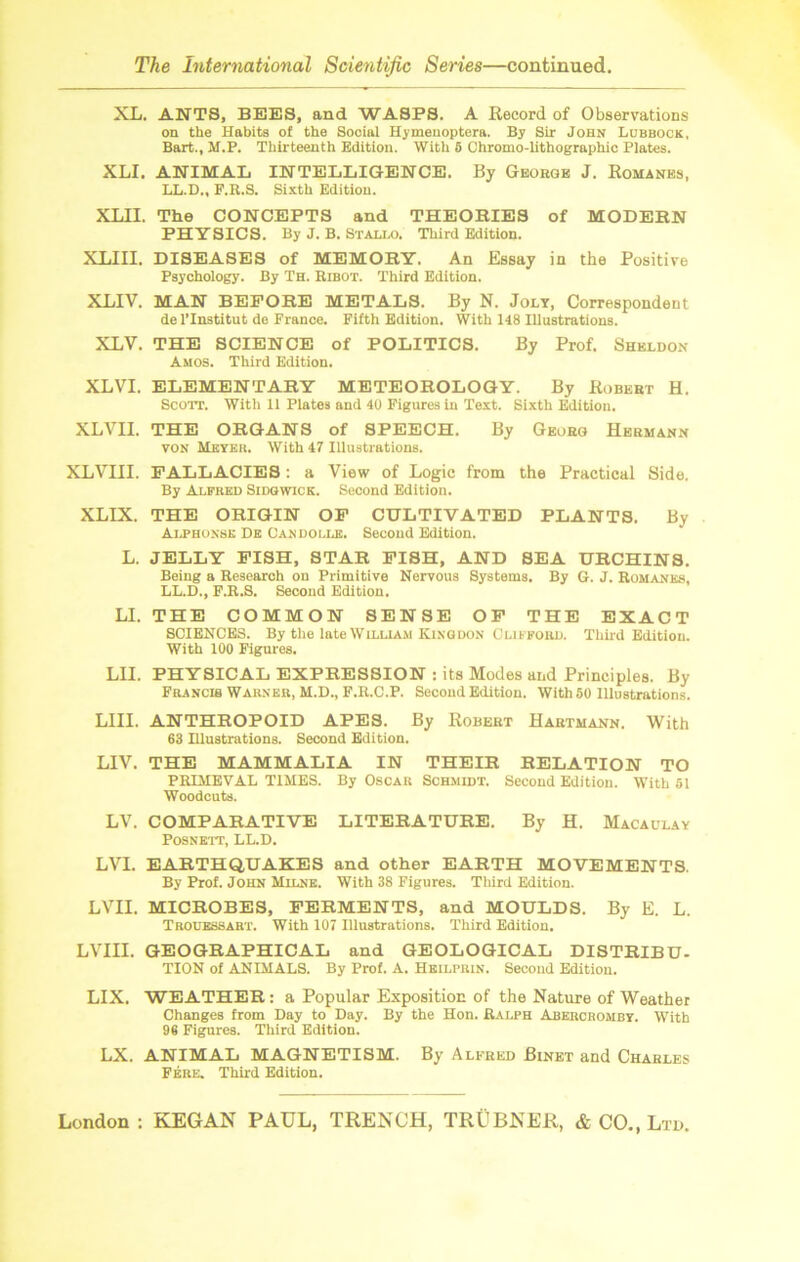 XL. ANTS, BEES, and WASPS. A Record of Observations on the Habits of the Social Hyinenoptera. By Sir John Lubbock, Bart., M.P. Thirteenth Edition. With 5 Chromo-lithographic Plates. XLI. ANIMAL INTELLIGENCE. By George J. Romanes, LL.D., F.R.S. Sixth Edition. XLII. The CONCEPTS and THEORIES of MODERN PHYSICS. By J. B. Stallo. Third Edition. XLIII. DISEASES of MEMORY. An Essay in the Positive Psychology. By Th. Ribot. Third Edition. XLIV. MAN BEFORE METALS. By N. Jolt, Correspondent de l’lnstitut de France. Fifth Edition. With 148 Illustrations. XLV. THE SCIENCE of POLITICS. By Prof. Sheldon Amos. Third Edition. XLVI. ELEMENTARY METEOROLOGY. By Robert H. Scott. With 11 Plates and 40 Figures in Text. Sixth Edition. XLVII. THE ORGANS of SPEECH. By Georg Hermann von Ueyku. With 47 Illustrations. XLVHI. FALLACIES: a View of Logic from the Practical Side. By Alfred Sidgwick. Second Edition. XLIX. THE ORIGIN OF CULTIVATED PLANTS. By Alphonse De Candolle. Second Edition. L. JELLY FISH, STAR FISH, AND SEA URCHINS. Being a Research on Primitive Nervous Systems. By G. J. Romanes, LL.D., F.R.S. Second Edition. LI. THE COMMON SENSE OF THE EXACT SCIENCES. By the late William Kingdon Clifford. Third Edition. With 100 Figures. LIL PHYSICAL EXPRESSION : its Modes and Principles. By Francis Warner, M.D., F.R.C.P. Second Edition. With 50 Illustrations. LIII. ANTHROPOID APES. By Robert Hartmann. With 63 Illustrations. Second Edition. LIV. THE MAMMALIA IN THEIR RELATION TO PRIMEVAL TIMES. By Oscar Schmidt. Second Edition. With 51 Woodcuts. LV. COMPARATIVE LITERATURE. By H. Macaulay POSNETT, LL.D. LVI. EARTHQUAKES and other EARTH MOVEMENTS. By Prof. John Milne. With 38 Figures. Third Edition. LVII. MICROBES, FERMENTS, and MOULDS. By E. L. Trouessart. With 107 Illustrations. Third Edition. LVIII. GEOGRAPHICAL and GEOLOGICAL DISTRIBU- TION of ANIMALS. By Prof. A. Heilprin. Second Edition. LIX. WEATHER: a Popular Exposition of the Nature of Weather Changes from Day to Day. By the Hon. Ralph Abercromby. With 96 Figures. Third Edition. LX. ANIMAL MAGNETISM. By Alfred Binet and Charles Fere. Third Edition.