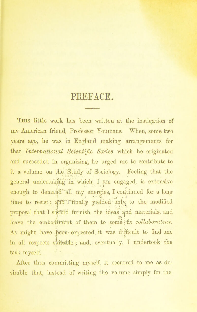 PREFACE. This little work has been written at the instigation of my American friend, Professor Youmans. When, some two years ago, he was in England making arrangements for that International Scientific Series which he originated and succeeded in organizing, he urged me to contribute to it a volume on the Study of Sociology. Feeling that the general undertaking in which. I 5im engaged, is extensive enough to demand all my energies, I continued for a long time to resist; ^nd'Tfinally yielded only^ to the modified proposal that I should furnish the ideas afnd materials, and ' ,( £! leave the embodiment of them to some- fit collaborateur. 1 ' > } As might have ]peen expected, it was difficult to find one in all respects suitable ; and, eventually, I undertook the task myself. After thus committing myself, it occurred to me as de- sirable that, instead of writing the volume simply foi the