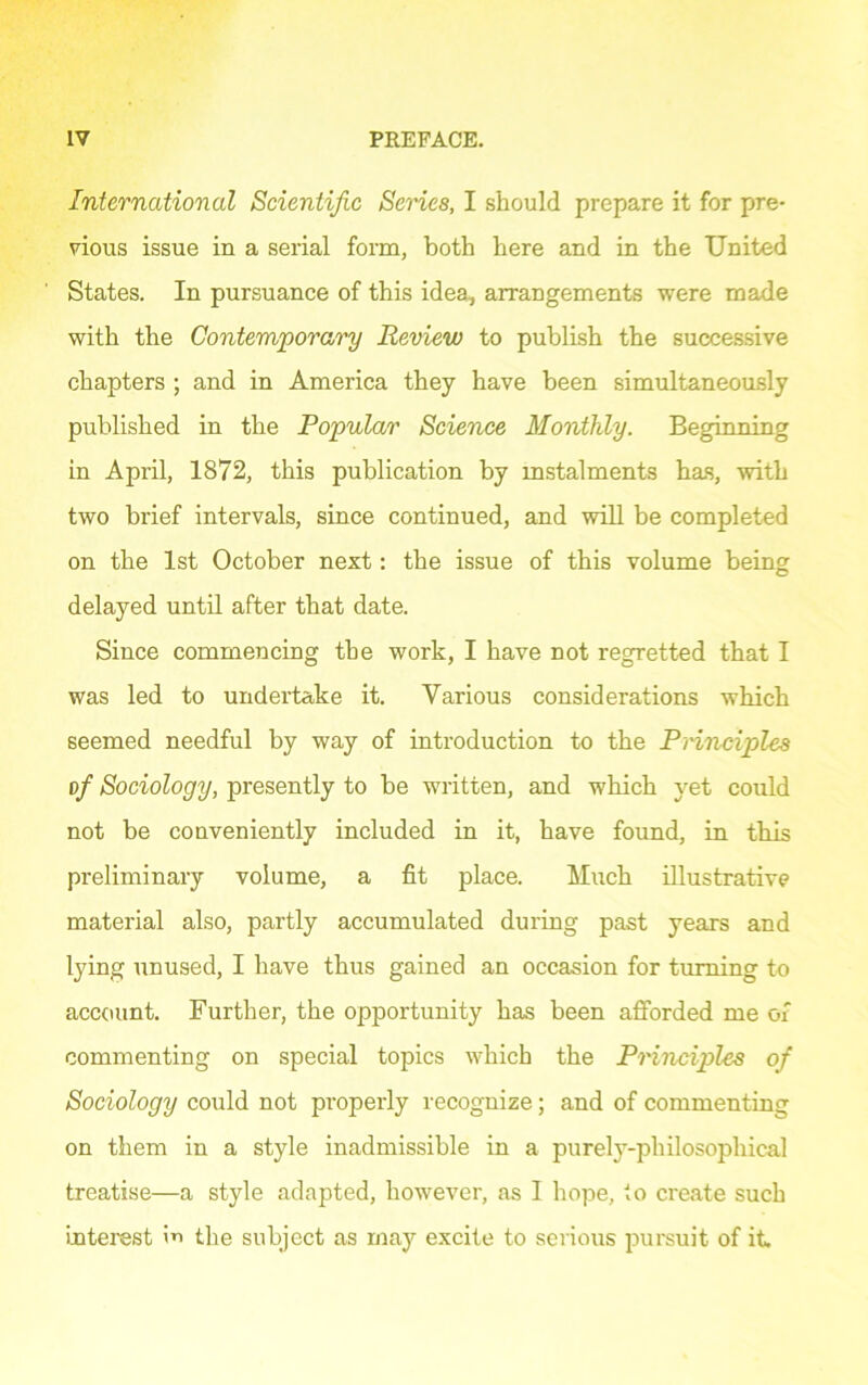 International Scientific Series, I should prepare it for pre- vious issue in a serial form, both here and in the United States. In pursuance of this idea, arrangements were made with the Contemporary Review to publish the successive chapters ; and in America they have been simultaneously published in the Popular Science Monthly. Beginning in April, 1872, this publication by instalments has, with two brief intervals, since continued, and will be completed on the 1st October next: the issue of this volume being delayed until after that date. Since commencing the work, I have not regretted that I was led to undertake it. Various considerations which seemed needful by way of introduction to the Principles of Sociology, presently to be written, and which yet could not be conveniently included in it, have found, in this preliminary volume, a fit place. Much illustrative material also, partly accumulated during past years and lying unused, I have thus gained an occasion for turning to account. Further, the opportunity has been afforded me of commenting on special topics which the Principles of Sociology could not properly recognize; and of commenting on them in a style inadmissible in a purely-philosophical treatise—a style adapted, however, as I hope, to create such interest m the subject as may excite to serious pursuit of it.