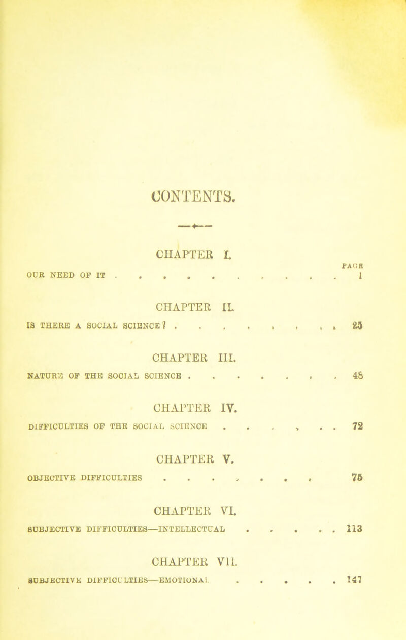 CONTENTS CHAPTER L OUR NEED OF IT CHAPTER IL 13 THERE A SOCIAL SCIENCE? . CHAPTER III. NATURE OF THE SOCIAL SCIENCE . TAOS 1 . « 48 CHAPTER IV. DIFFICULTIES OF THE SOCIAL SCIENCE . . ... 72 CHAPTER V. OBJECTIVE DIFFICULTIES 76 CHAPTER VI. SUBJECTIVE DIFFICULTIES—INTELLECTUAL 113 CHAPTER VIL SUBJECTIVE DIFFIOULTIES—EMOTIONAL 147