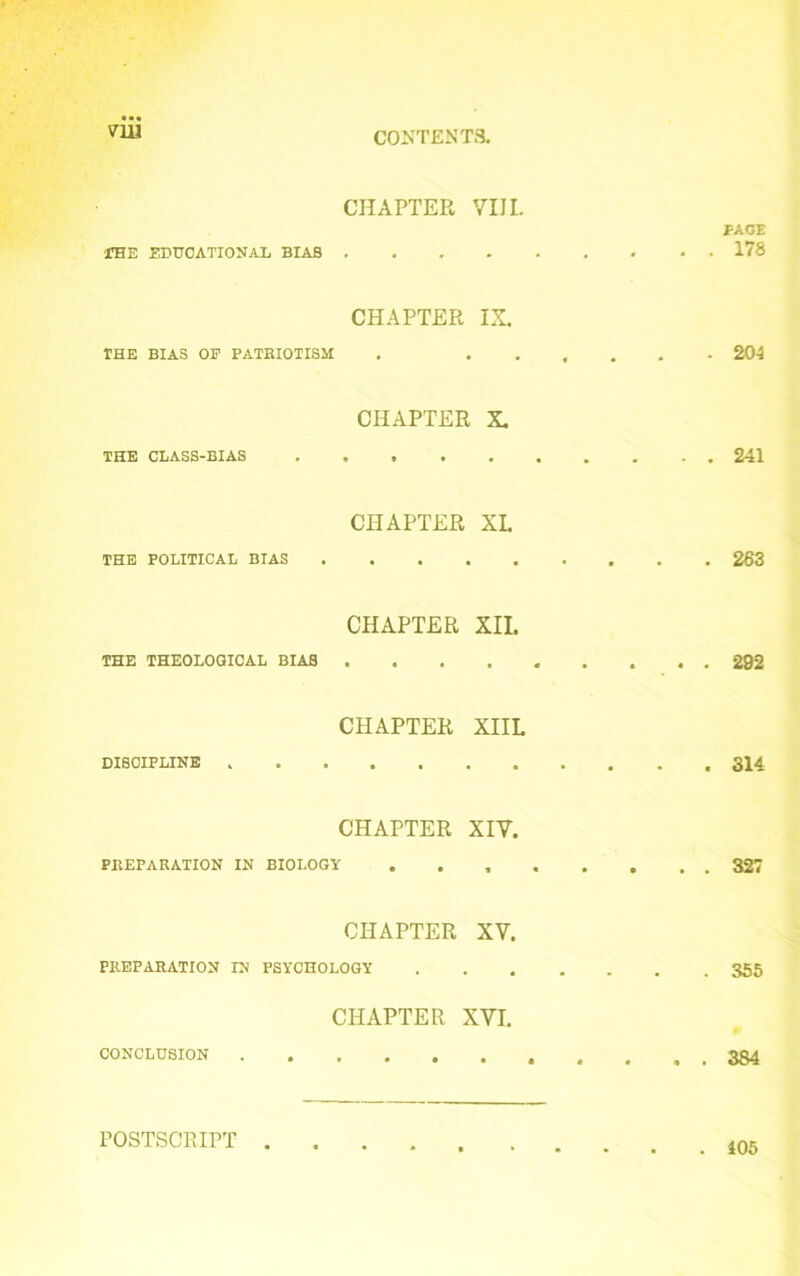 vrn CHAPTER VIIL PAGE .THE EDUCATIONAL BIAS 178 CHAPTER IX. THE BIAS OP PATRIOTISM . ...... 204 CHAPTER X. THE CLASS-BIAS 241 CHAPTER XL THE POLITICAL BIAS 263 CHAPTER XII. THE THEOLOGICAL BIAS 292 CHAPTER XIIL DISCIPLINE 314 CHAPTER XIV. PREPARATION IN BIOLOGY 327 CHAPTER XV. PREPARATION IN PSYCHOLOGY 355 CHAPTER XVI. CONCLUSION 384 POSTSCRIPT . 405