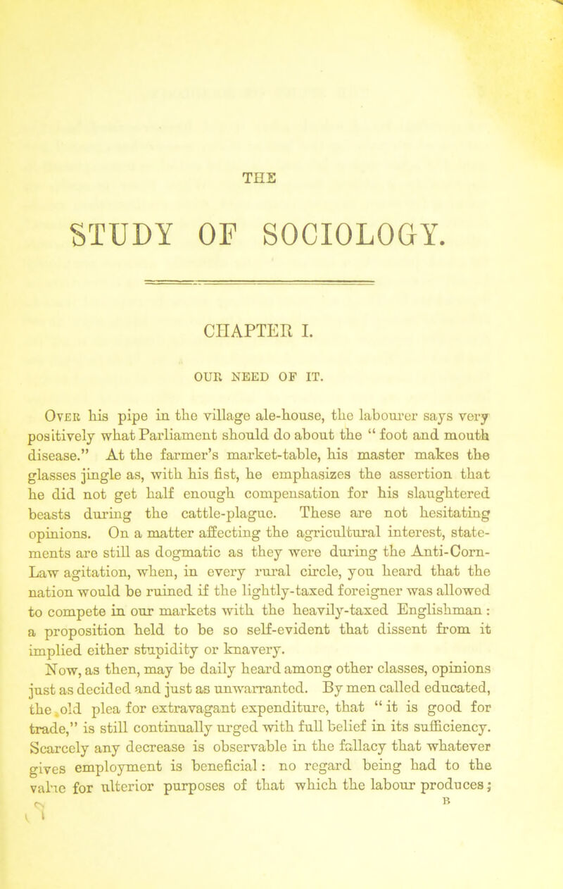 THE STUDY OF SOCIOLOGY. CHAPTER I. OUR NEED OF IT. Over his pipe in the village ale-house, the labourer says very positively what Parliament should do about the “ foot and mouth disease.” At the farmer’s market-table, his master makes the glasses jingle as, with his fist, he emphasizes the assertion that he did not get half enough compensation for his slaughtered beasts during the cattle-plague. These are not hesitating opinions. On a matter affecting the agricultural interest, state- ments are still as dogmatic as they were during the Anti-Corn- Law agitation, when, in every rural circle, you heard that the nation would be ruined if the lightly-taxed foreigner was allowed to compete in our markets with the heavily-taxed Englishman : a proposition held to be so self-evident that dissent from it implied either stupidity or knavery. Now, as then, may be daily heard among other classes, opinions just as decided and just as unwarranted. By men called educated, the 4old plea for extravagant expenditure, that “ it is good for trade,” is still continually urged with full belief in its sufficiency. Scarcely any decrease is observable in the fallacy that whatever gives employment i3 beneficial: no regard being had to the value for ulterior purposes of that which the labour produces;