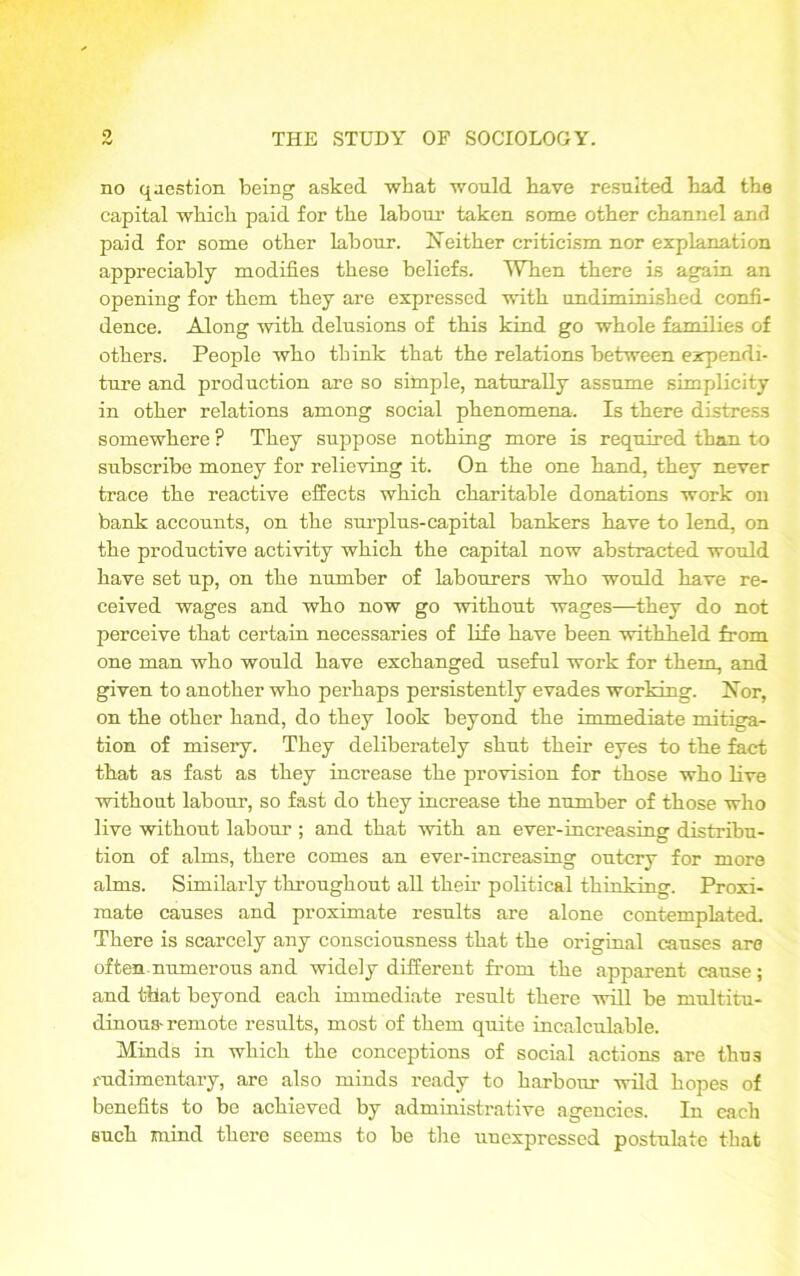 no question being asked what would have resulted had the capital which paid for the labour taken some other channel and paid for some other labour. Neither criticism nor explanation appreciably modifies these beliefs. When there is again an opening for them they are expressed with undiminished confi- dence. Along with delusions of this kind go whole families of others. People who think that the relations between expendi- ture and production are so simple, naturally assume simplicity in other relations among social phenomena. Is there distress somewhere ? They suppose nothing more is required than to subscribe money for relieving it. On the one hand, they never trace the reactive effects which charitable donations work on bank accounts, on the surplus-capital bankers have to lend, on the productive activity which the capital now abstracted would have set up, on the number of labourers who would have re- ceived wages and who now go without wages—they do not perceive that certain necessaries of life have been withheld from one man who would have exchanged useful work for them, and given to another who perhaps persistently evades working. Nor, on the other hand, do they look beyond the immediate mitiga- tion of misery. They deliberately shut their eyes to the fact that as fast as they increase the provision for those who live without labour, so fast do they increase the number of those who live without labour ; and that with an ever-increasing distribu- tion of alms, there comes an ever-increasing outcry for more alms. Similarly throughout all their political thinking. Proxi- mate causes and proximate results are alone contemplated. There is scarcely any consciousness that the original causes are often numerous and widely different from the apparent cause ; and that beyond each immediate result there will be multitu- dinous-remote results, most of them quite incalculable. Minds in which the conceptions of social actions are thus rudimentary, are also minds ready to harbour wild hopes of benefits to be achieved by administrative agencies. In each such mind there seems to be the unexpressed postulate that