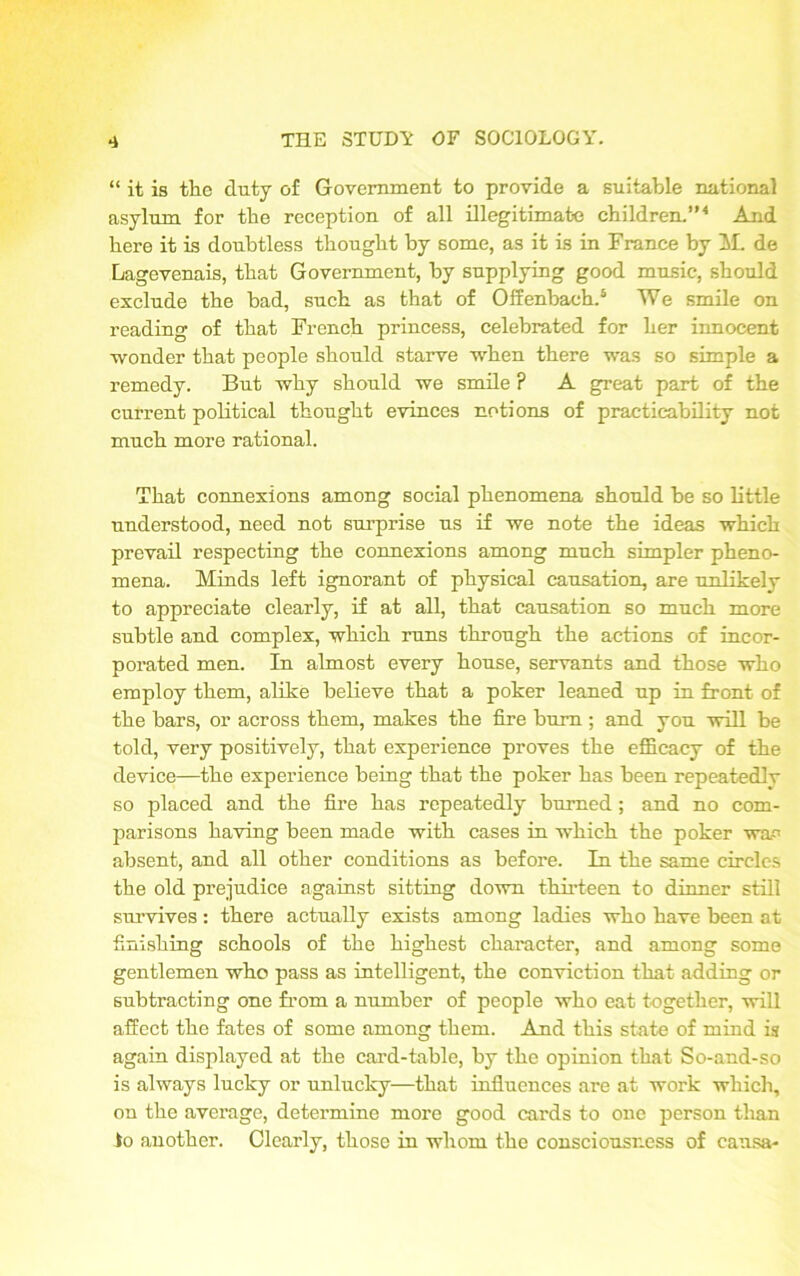 “ it is the duty of Government to provide a suitable national asylum for the reception of all illegitimate children.”4 And here it is doubtless thought by some, as it is in France by M. de Lagevenais, that Government, by supplying good music, should exclude the bad, such as that of Offenbach.5 We smile on reading of that French princess, celebrated for her innocent •wonder that people should starve when there was so simple a remedy. But why should we smile ? A great part of the current political thought evinces notions of practicability not much more rational. That connexions among social phenomena should be so little understood, need not surprise us if we note the ideas which prevail respecting the connexions among much simpler pheno- mena. Minds left ignorant of physical causation, are unlikely to appreciate clearly, if at all, that causation so much more subtle and complex, which runs through the actions of incor- porated men. In almost every house, servants and those who employ them, alike believe that a poker leaned up in front of the bars, or across them, makes the fire bum ; and you will be told, very positively, that experience proves the efficacy of the device—the experience being that the poker has been repeatedlv so placed and the fire has repeatedly burned; and no com- parisons having been made with cases in which the poker wap absent, and all other conditions as before. In the same circles the old prejudice against sitting down thirteen to dinner still survives: there actually exists among ladies who have been at finishing schools of the highest character, and among some gentlemen who pass as intelligent, the conviction that adding or subtracting one from a number of people who eat together, will affect the fates of some among them. And this state of mind is again displayed at the card-table, by the opinion that So-and-so is always lucky or unlucky—that influences are at work which, on the average, determine more good cards to one person than to another. Clearly, those in whom the consciousness of causa-