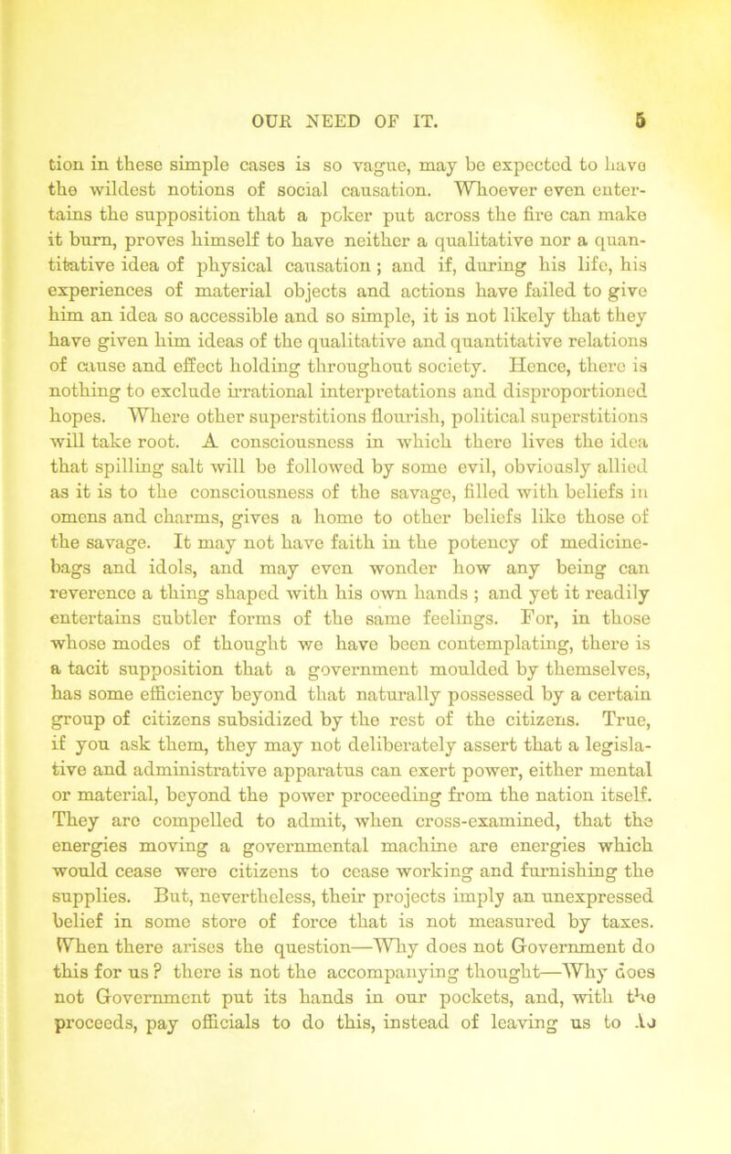 tion in these simple cases is so vague, may be expected to havo the wildest notions of social causation. Whoever even enter- tains the supposition that a poker put across the fire can make it burn, proves himself to have neither a qualitative nor a quan- titative idea of physical causation ; and if, during his life, his experiences of material objects and actions have failed to give him an idea so accessible and so simple, it is not likely that they have given him ideas of the qualitative and quantitative relations of cause and effect holding throughout society. Hence, there is nothing to exclude irrational interpretations and disproportioned hopes. Where other superstitions flourish, political superstitions will take root. A consciousness in which there lives the idea that spilling salt will be followed by some evil, obviously allied as it is to the consciousness of the savage, filled with beliefs in omens and charms, gives a home to other beliefs like those of the savage. It may not have faith in the potency of medicine- bags and idols, and may even wonder how any being can reverence a thing shaped with his own hands ; and yet it readily entertains subtler forms of the same feelings. For, in those whose modes of thought we have been contemplating, there is a tacit supposition that a government moulded by themselves, has some efficiency beyond that naturally possessed by a certain group of citizens subsidized by the rest of the citizens. True, if you ask them, they may not deliberately assert that a legisla- tive and administrative apparatus can exert power, either mental or material, beyond the power proceeding from the nation itself. They are compelled to admit, when cross-examined, that the energies moving a governmental machine are energies which would cease were citizens to cease working and furnishing the supplies. But, nevertheless, their projects imply an unexpressed belief in some store of force that is not measured by taxes. When there arises the question—Why does not Government do this for us ? there is not the accompanying thought—Why does not Government put its hands in our pockets, and, with the proceeds, pay officials to do this, instead of leaving us to Ao