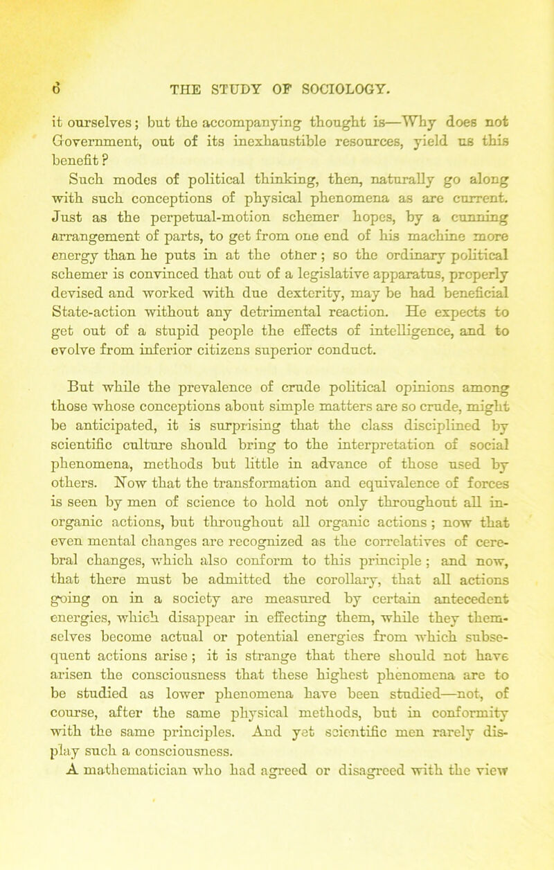 it ourselves; but the accompanying thought is—Why does not Government, out of its inexhaustible resources, yield us this benefit ? Such modes of political thinking, then, naturally go along with such conceptions of physical phenomena as are current. Just as the perpetual-motion schemer hopes, by a cunning arrangement of parts, to get from one end of his machine more energy than he puts in at the otner; so the ordinary political schemer is convinced that out of a legislative apparatus, properly devised and worked with due dexterity, may be had beneficial State-action without any detrimental reaction. He expects to get out of a stupid people the effects of intelligence, and to evolve from inferior citizens superior conduct. But while the prevalence of crude political opinions among those whose conceptions about simple matters are so crude, might be anticipated, it is surprising that the class disciplined by scientific culture should bring to the interpretation of social phenomena, methods hut little in advance of those used by others. How that the transformation and equivalence of forces is seen by men of science to hold not only throughout all in- organic actions, but throughout all organic actions ; now that even mental changes are recognized as the correlatives of cere- bral changes, which also conform to this principle ; and now, that there must be admitted the corollary, that all actions going on in a society are measured by certain antecedent energies, which disappear in effecting them, while they them- selves become actual or potential energies from which subse- quent actions arise ; it is strange that there should not have arisen the consciousness that these highest phenomena are to be studied as lower phenomena have been studied—not, of course, after the same physical methods, but in conformity with the same principles. And yet scientific men rarely dis- play such a consciousness. A mathematician who had agreed or disagreed with the view