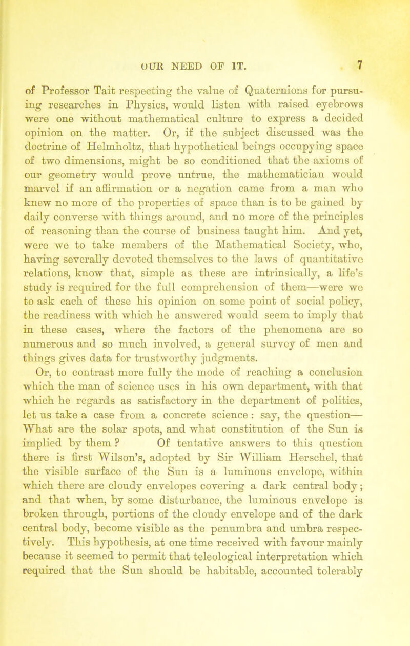 of Professor Tait respecting tlie value of Quaternions for pursu- ing researches in Physics, would listen with raised eyebrows were one without mathematical culture to express a decided opinion on the matter. Or, if the subject discussed was the doctrine of Helmholtz, that hypothetical beings occupying space of two dimensions, might be so conditioned that the axioms of our geometry would prove untrue, the mathematician would marvel if an affirmation or a negation came from a man who knew no more of the properties of space than is to be gained by daily converse with things around, and no more of the principles of reasoning than the course of business taught him. And yet, were we to take members of the Mathematical Society, who, having severally devoted themselves to the laws of quantitative relations, know that, simple as these are intrinsically, a life’s study is required for the full comprehension of them—were we to ask each of these his opinion on some point of social policy, the readiness with which he answered would seem to imply that in these cases, where the factors of the phenomena are so numerous and so much involved, a general survey of men and things gives data for trustworthy judgments. Or, to contrast more fully the mode of reaching a conclusion which the man of science uses in his own department, with that which he regards as satisfactory in the department of politics, let us take a case from a concrete science : say, the question— What are the solar spots, and what constitution of the Sun is implied by them ? Of tentative answers to this question there is first Wilson’s, adopted by Sir William Herschel, that the visible surface of the Sun is a luminous envelope, within which there are cloudy envelopes covering a dark central body; and that when, by some disturbance, the luminous envelope is broken through, portions of the cloudy envelope and of the dark central body, become visible as the penumbra and umbra respec- tively. This hypothesis, at one time received with favour mainly because it seemed to permit that teleological interpretation which required that the Sun should be habitable, accounted tolerably