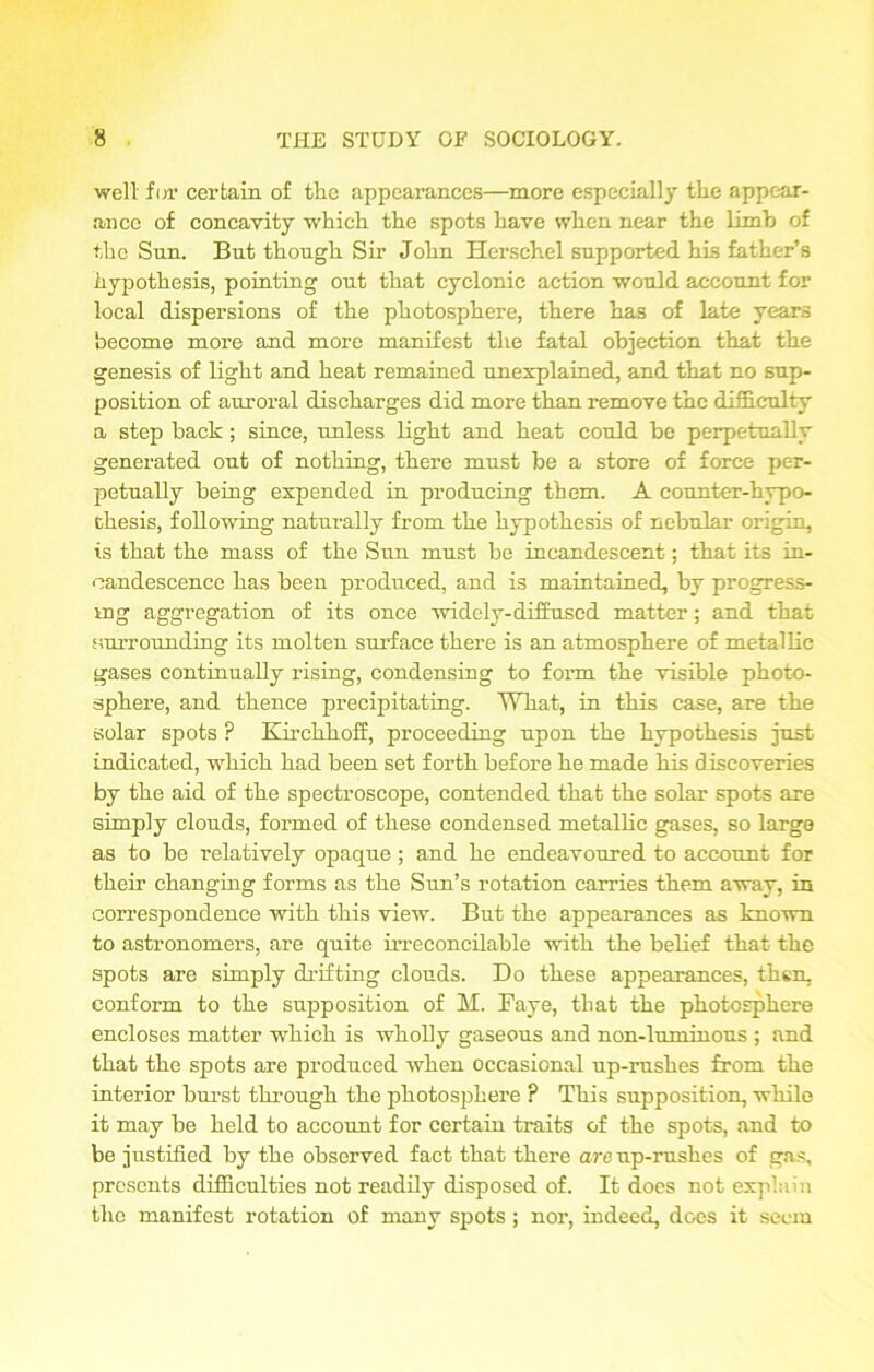 well for certain of the appearances—more especially the appear- ance of concavity which the spots have when near the limb of the Sun. But though Sir John Herschel supported his father’s hypothesis, pointing out that cyclonic action would account for local dispersions of the photosphere, there has of late years become more and more manifest the fatal objection that the genesis of light and heat remained unexplained, and that no sup- position of auroral discharges did more than remove the difficulty a step back ; since, unless light and heat could be perpetually generated out of nothing, there must be a store of force per- petually being expended in producing them. A counter-hypo- chesis, following naturally from the hypothesis of nebular origin, is that the mass of the Sun must be incandescent; that its in- candescence has been produced, and is maintained, by progress- ing aggregation of its once widely-diffused matter; and that surrounding its molten surface there is an atmosphere of metallic gases continually rising, condensing to form the visible photo- sphere, and thence precipitating. What, in this case, are the solar spots ? Kirchhoff, proceeding upon the hypothesis just indicated, which had been set forth before he made his discoveries by the aid of the spectroscope, contended that the solar spots are simply clouds, formed of these condensed metallic gases, so large as to be relatively opaque ; and he endeavoured to account for their changing forms as the Sun’s rotation carries them away, in correspondence with this view. But the appearances as known to astronomers, are quite irreconcilable with the belief that the spots are simply drifting clouds. Do these appearances, then, conform to the supposition of M. Faye, that the photosphere encloses matter which is wholly gaseous and non-luminous ; and that the spots are produced when occasional up-rushes from the interior burst through the photosphere ? This supposition, while it may be held to account for certain traits of the spots, and to be justified by the observed fact that there are up-rushes of gas, presents difficulties not readily disposed of. It does not explain the manifest rotation of many spots ; nor, indeed, does it seem