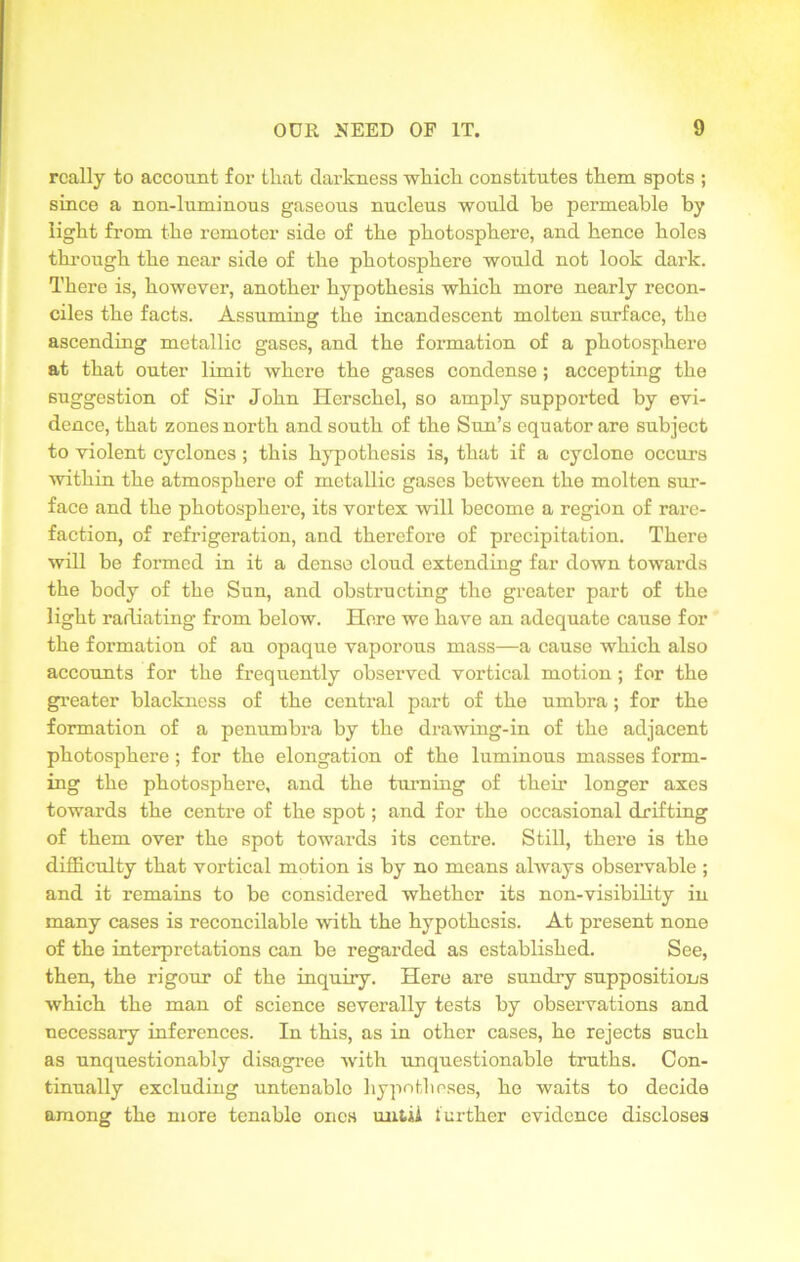 really to account for tliat darkness which constitutes them spots ; since a non-ltuninous gaseous nucleus would be permeable by light from the remoter side of the photosphere, and hence holes through the near side of the photosphere would not look dark. There is, however, another hypothesis which more nearly recon- ciles the facts. Assuming the incandescent molten surface, the ascending metallic gases, and the formation of a photosphere at that outer limit where the gases condense ; accepting the suggestion of Sir John Herschel, so amply supported by evi- dence, that zones north and south of the Sun’s equator are subject to violent cyclones ; this hypothesis is, that if a cyclone occurs within the atmosphere of metallic gases between the molten sur- face and the photosphere, its vortex will become a region of rare- faction, of refrigeration, and therefore of precipitation. There will be formed in it a dense cloud extending far down towards the body of the Sun, and obstructing the greater part of the light radiating from below. Here we have an adequate cause for the formation of an opaque vaporous mass—a cause which also accounts for the frequently observed vortical motion ; for the greater blackness of the central part of the umbra; for the formation of a penumbra by the drawing-in of the adjacent photosphere; for the elongation of the luminous masses form- ing the photosphere, and the turning of their longer axes towards the centre of the spot; and for the occasional drifting of them over the spot towards its centre. Still, there is the difficulty that vortical motion is by no means always observable ; and it remains to be considered whether its non-visibility in many cases is reconcilable with the hypothesis. At present none of the interpretations can be regarded as established. See, then, the rigour of the inquiry. Here are sundry suppositions which the man of science severally tests by observations and necessary inferences. In this, as in other cases, he rejects such as unquestionably disagree Avith unquestionable truths. Con- tinually excluding untenable hypotheses, he waits to decide among the more tenable ones until further evidence discloses