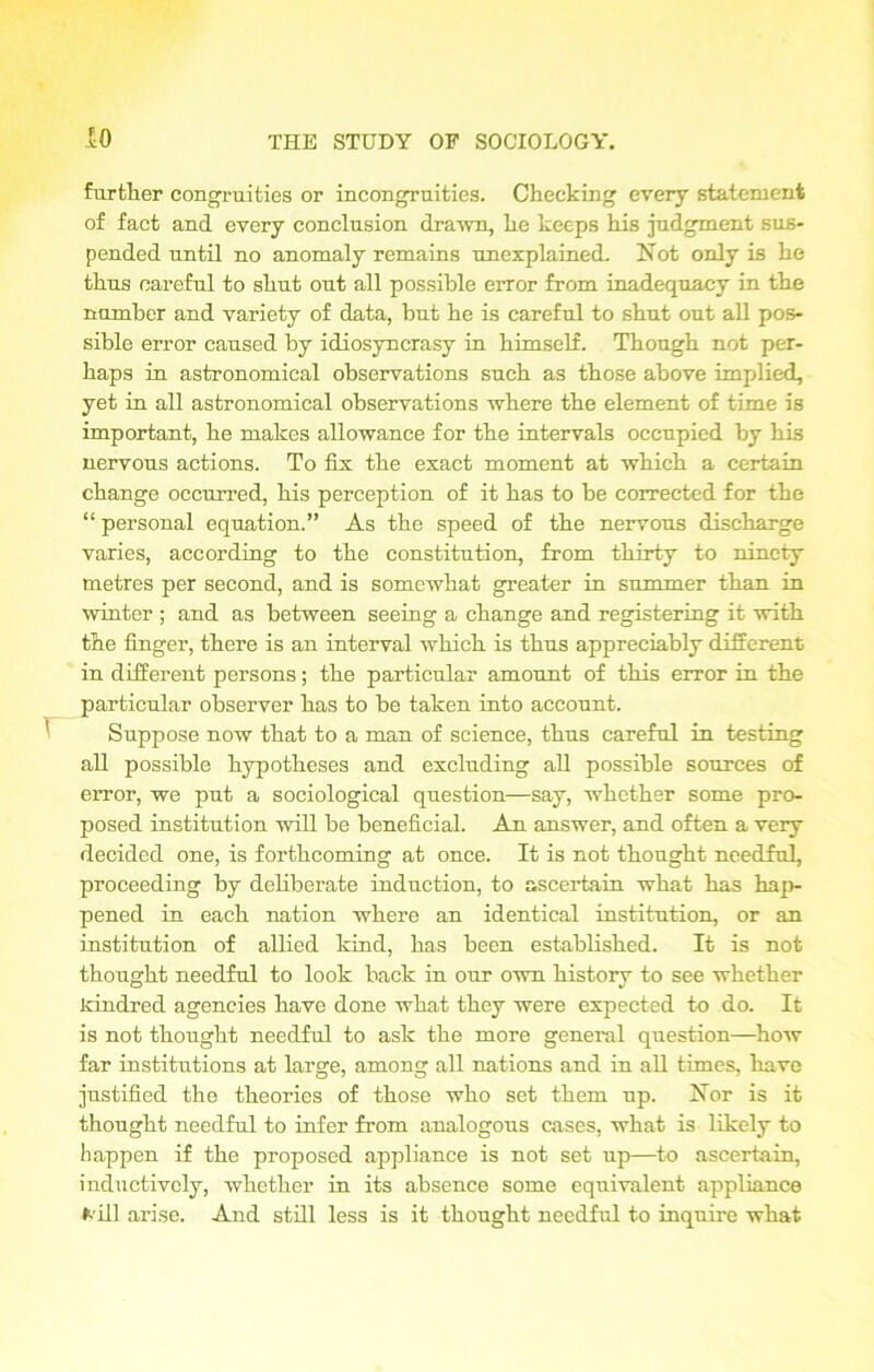 further congruities or incongruities. Checking every statement of fact and every conclusion drawn, he keeps his judgment sus- pended until no anomaly remains unexplained. Not only is he thus careful to shut out all possible error from inadequacy in the number and variety of data, but he is careful to shut out all pos- sible error caused by idiosyncrasy in himself. Though not per- haps in astronomical observations such as those above implied, yet in all astronomical observations where the element of time is important, he makes allowance for the intervals occupied by his nervous actions. To fix the exact moment at which a certain change occurred, his perception of it has to be corrected for the “ personal equation.” As the speed of the nervous discharge varies, according to the constitution, from thirty to ninety metres per second, and is somewhat greater in summer than in winter ; and as between seeing a change and registering it with the finger, there is an interval which is thus appreciably different in different persons; the particular amount of this error in the particular observer has to be taken into account. Suppose now that to a man of science, thus careful in testing all possible hypotheses and excluding all possible sources of error, we put a sociological question—say, whether some pro- posed institution will be beneficial. An answer, and often a very decided one, is forthcoming at once. It is not thought needful, proceeding by deliberate induction, to ascertain what has hap- pened in each nation where an identical institution, or an institution of allied kind, has been established. It is not thought needful to look back in our own history to see whether kindred agencies have done what they were expected to do. It is not thought needful to ask the more general question—how far institutions at large, among all nations and in all times, have justified the theories of those who set them up. Nor is it thought needful to infer from analogous cases, what is likely to happen if the proposed appliance is not set np—to ascertain, inductively, whether in its absence some equivalent appliance fc’ill arise. And still less is it thought needful to inquire what