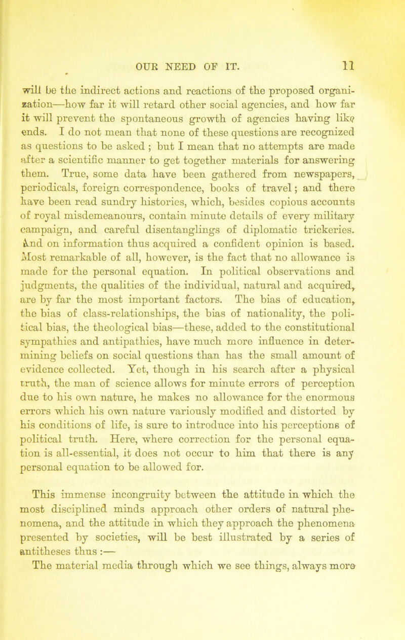 will be tlie indirect actions and reactions of the proposed organi- zation—how far it will retard other social agencies, and how far it will prevent the spontaneous growth of agencies having like ends. I do not mean that none of these questions are recognized as questions to he asked ; but I mean that no attempts are made after a scientific manner to get together materials for answering them. True, some data have been gathered from newspapers, periodicals, foreign correspondence, books of travel; and there have been read sundry histories, which, besides copious accounts of royal misdemeanours, contain minute details of every military campaign, and careful disentanglings of diplomatic trickeries. &.nd on information thus acquired a confident opinion is based. Most remarkable of all, however, is the fact that no allowance is made for the personal equation. In political observations and judgments, the qualities of the individual, natural and acquired, are by far the most important factors. The bias of education, the bias of class-relationships, the bias of nationality, the poli- tical bias, the theological bias—these, added to the constitutional sympathies and antipathies, have much more influence in deter- mining beliefs on social questions than has the small amount of evidence collected. Yet, though in his search after a physical truth, the man of science allows for minute errors of perception due to his own nature, he makes no allowance for the enormous errors which his own nature variously modified and distorted by his conditions of life, is sure to introduce into his perceptions of political truth. Here, where correction for the personal equa- tion is all-essential, it does not occur to him that there is any personal equation to be allowed for. This immense incongruity between the attitude in which the most disciplined minds approach other orders of natural phe- nomena, and the attitude in which they approach the phenomena presented by societies, will be best illustrated by a series of antitheses thus :— The material media through which we see things, always more