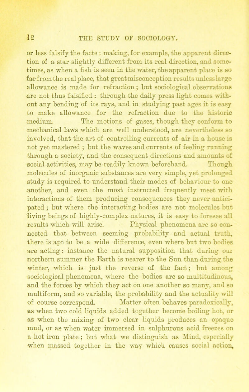 or less falsify the facts : making, for example, the apparent direc- tion of a star sliglitly different from its real direction, and some- times, as wlien a fisli is seen in the water, the apparent place is so far from the real place, that great misconception results unless large allowance is made for refraction; hut sociological observations are not thus falsified : through the daily press light comes with- out any bending of its rays, and in studying past ages it is easy to make allowance for the refraction due to the historic medium. The motions of gases, though they conform to mechanical laws which are well understood, are nevertheless so involved, that the art of controlling currents of air in a house is not yet mastered ; but the waves and currents of feeling running through a society, and the consequent directions and amounts of social activities, may be readily known beforehand. Though molecules of inorganic substances are very simple, yet prolonged study is required to understand them modes of behaviour to one another, and even the most instructed frequently meet with interactions of them producing consequences they never antici- pated ; but where the interacting bodies are not molecules but living beings of highly-complex natures, it is easy to foresee all results which will arise. Physical phenomena are so con- nected that between seeming probability and actual truth, there is apt to be a wide difference, even where but two bodies are acting : instance the natural supposition that during our northern summer the Earth is nearer to the Sun than durum the winter, which is just the reverse of the fact; but among sociological phenomena, where the bodies are so multitudinous, and the forces by which they act on one another so many, and so multiform, and so variable, the probability and the actuality will of course correspond. Matter often behaves paradoxically, as when two cold liquids added together become boiling hot, or as when the mixing of two clear liquids produces an opaque mud, or as when water immersed in sulphurous acid freezes on a hot iron plate ; but what we distinguish as Mind, especially when massed together in the way which causes social action,