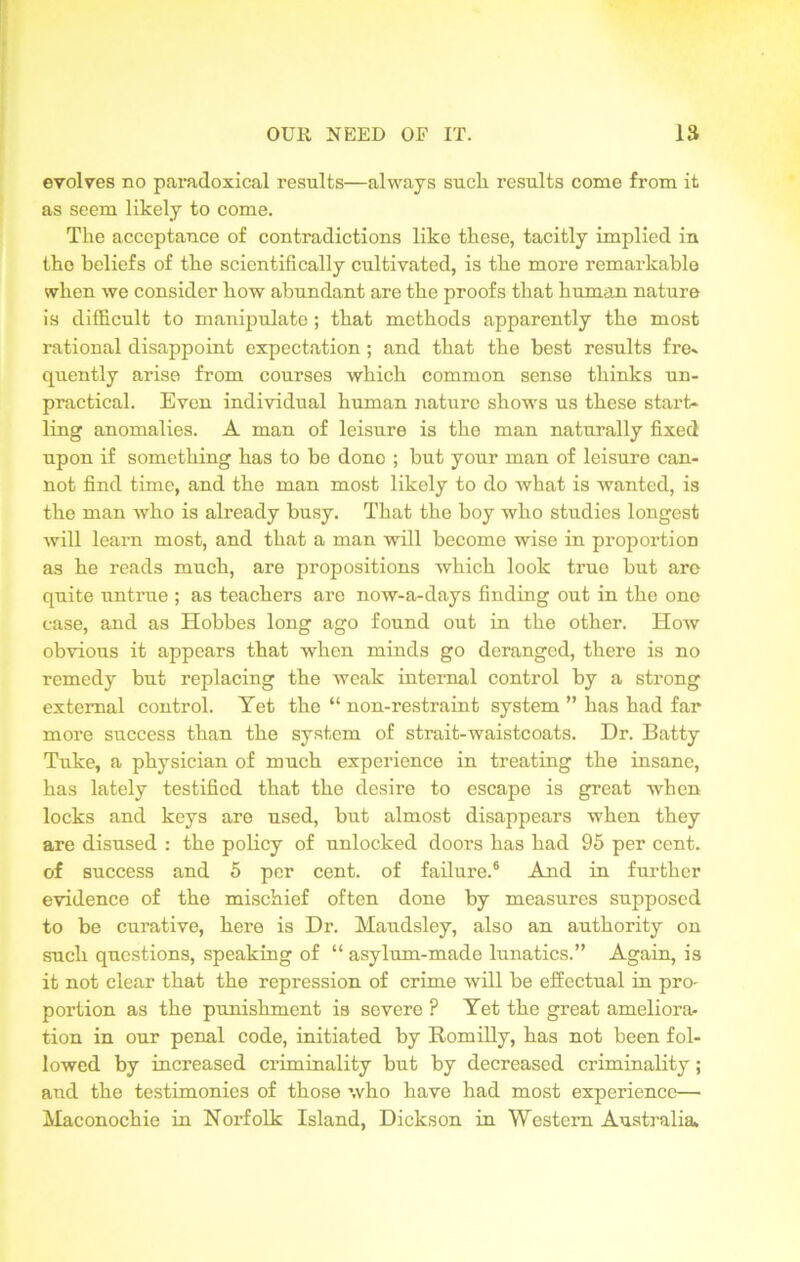 evolves no paradoxical results—always such results come from it as seem likely to come. The acceptance of contradictions like these, tacitly implied in the beliefs of the scientifically cultivated, is the more remarkable when we consider how abundant are the proofs that human nature is difficult to manipulate; that methods apparently the most rational disappoint expectation; and that the best results fre- quently arise from courses which common sense thinks un- practical. Even individual human nature shows us these start- ling anomalies. A man of leisure is the man naturally fixed upon if something has to be done ; but your man of leisure can- not find time, and the man most likely to do what is wanted, is the man who is already busy. That the boy who studies longest will learn most, and that a man will become wise in proportion as he reads much, are propositions which look true but are quite untrue ; as teachers are now-a-days finding out in the one case, and as Hobbes long ago found out in the other. How obvious it appears that when minds go deranged, there is no remedy but replacing the weak internal control by a strong external control. Yet the “ non-restraint system ” has had far more success than the system of strait-waistcoats. Dr. Batty Tuke, a physician of much experience in treating the insane, has lately testified that the desire to escape is great when locks and keys are used, but almost disappears when they are disused : the policy of unlocked doors has had 95 per cent, of success and 5 per cent, of failure.6 And in further evidence of the mischief often done by measures supposed to be curative, here is Dr. Maudsley, also an authority on such questions, speaking of “ asylum-made lunatics.” Again, is it not clear that the repression of crime will be effectual in pro- portion as the punishment is severe ? Yet the great ameliora- tion in our penal code, initiated by Romilly, has not been fol- lowed by increased criminality but by decreased criminality; and the testimonies of those who have had most experience— Maconochie in Norfolk Island, Dickson in Western Australia.