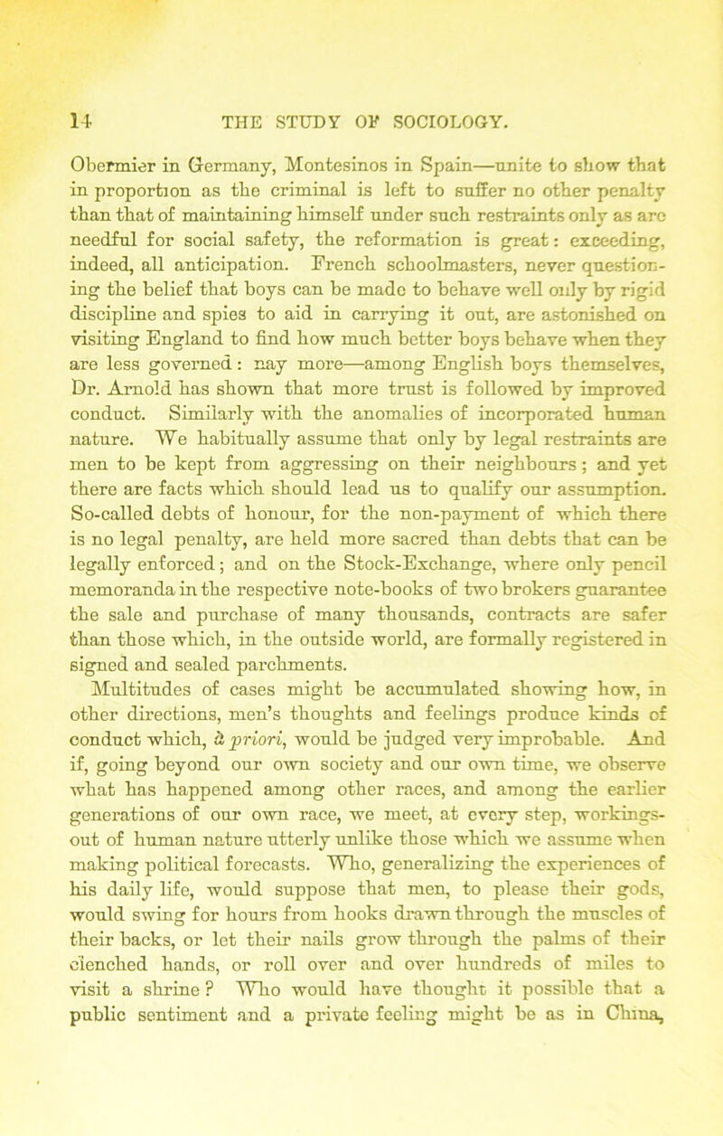 Obennier in Grermany, Montesinos in Spain—unite to show that in proportion as tbe criminal is left to suffer no other penalty than that of maintaining himself under such restraints only as arc needful for social safety, the reformation is great: exceeding, indeed, all anticipation. French schoolmasters, never question- ing the belief that boys can be made to behave ■well oidy by rigid discipline and spies to aid in carrying it out, are astonished on visiting England to find how much better boys behave when they are less governed : nay more—among English boys themselves, Dr. Arnold has shown that more trust is followed by improved conduct. Similarly with the anomalies of incorporated human nature. We habitually assume that only by legal restraints are men to be kept from aggressing on their neighbours; and yet there are facts which should lead us to qualify our assumption. So-called debts of honour, for the non-payment of which there is no legal penalty, are held more sacred than debts that can be legally enforced; and on the Stock-Exchange, where only pencil memoranda in the respective note-books of two brokers guarantee the sale and purchase of many thousands, contracts are safer than those which, in the outside world, are formally registered in signed and sealed parchments. Multitudes of cases might be accumulated showing how, in other directions, men’s thoughts and feelings produce kinds of conduct which, & priori, would be judged very improbable. And if, going beyond our own society and our own time, we observe what has happened among other races, and among the earlier generations of our own race, we meet, at every step, workings- out of human nature utterly unlike those which we assume when making political forecasts. Who, generalizing the experiences of his daily life, would suppose that men, to please their gods, would swingr for hours from hooks drawn through the muscles of their backs, or let their nails grow through the palms of their clenched hands, or roll over and over hundreds of miles to visit a shrine ? Who would have thought it possible that a public sentiment and a private feeling might be as in China,