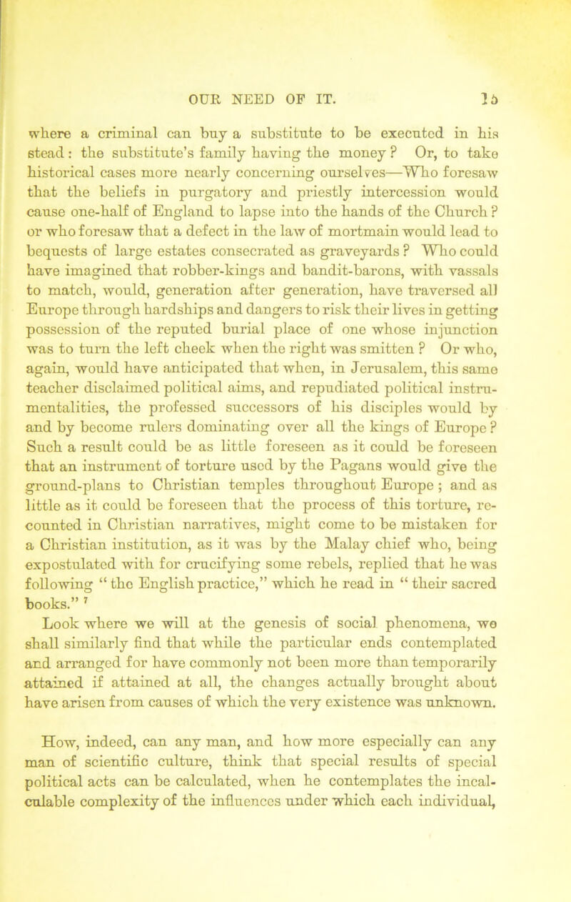 where a criminal can buy a substitute to be executed in his stead : the substitute’s family having the money ? Or, to take historical cases more nearly concerning ourselves—Who foresaw that the beliefs in purgatory and priestly intercession would cause one-half of England to lapse into the hands of the Church ? or who foresaw that a defect in the law of mortmain would lead to bequests of large estates consecrated as graveyards ? Who could have imagined that robber-kings and bandit-barons, with vassals to match, would, generation after generation, have traversed all Europe through hardships and dangers to risk their lives in getting possession of the reputed burial place of one whose injunction was to turn the left cheek when the right was smitten ? Or who, again, would have anticipated that when, in Jerusalem, this same teacher disclaimed political aims, and repudiated political instru- mentalities, the professed successors of his disciples would by and by become rulers dominating over all the kings of Europe ? Such a result could be as little foreseen as it could be foreseen that an instrument of torture used by the Pagans would give the ground-plans to Christian temples throughout Europe ; and as little as it could be foreseen that the process of this torture, re- counted in Christian narratives, might come to be mistaken for a Christian institution, as it was by the Malay chief who, being expostulated with for crucifying some rebels, replied that he was following “ the English practice,” which he read in “ their sacred books.” 7 Look where we will at the genesis of social phenomena, wo shall similarly find that while the particular ends contemplated and arranged for have commonly not been more than temporarily attained if attained at all, the changes actually brought about have arisen from causes of which the very existence was unknown. How, indeed, can any man, and how more especially can any man of scientific culture, think that special results of special political acts can be calculated, when he contemplates the incal- culable complexity of the influences under which each individual,