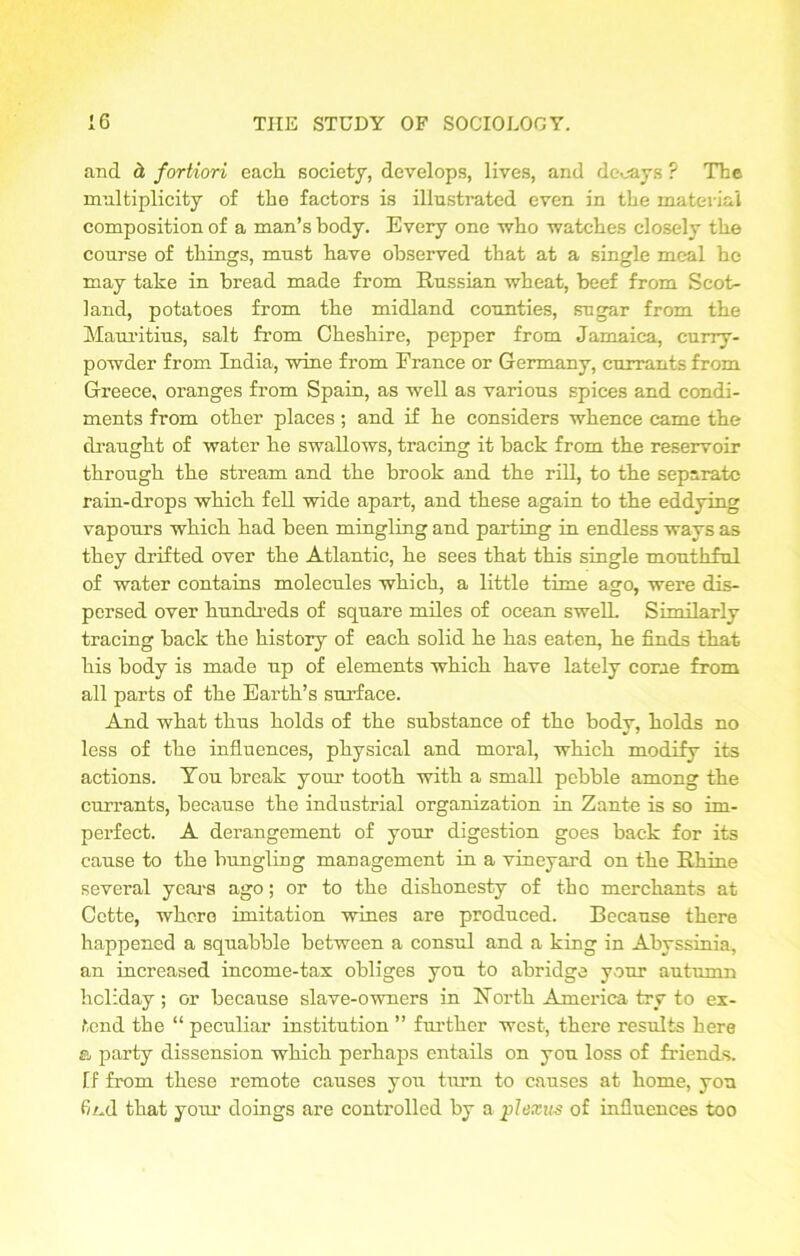 and d fortiori each society, develops, lives, and decays ? The multiplicity of the factors is illustrated even in the material composition of a man’s body. Every one who watches closely the course of things, must have observed that at a single meal he may take in bread made from Russian wheat, beef from Scot- land, potatoes from the midland counties, sugar from the Mauritius, salt from Cheshire, pepper from Jamaica, curry- powder from India, wine from France or Germany, currants from Greece, oranges from Spain, as well as various spices and condi- ments from other places; and if he considers whence came the draught of water he swallows, tracing it hack from the reservoir through the stream and the brook and the rill, to the separate rain-drops which fell wide apart, and these again to the eddying vapours which had been mingling and parting in endless ways as they drifted over the Atlantic, he sees that this single mouthful of water contains molecules which, a little time ago, were dis- persed over hundreds of square miles of ocean swelL Similarly tracing back the history of each solid he has eaten, he finds that his body is made up of elements which have lately come from all parts of the Earth’s surface. And what thus holds of the substance of the body, holds no less of the influences, physical and moral, which modify its actions. Tou break your tooth with a small pebble among the currants, because the industrial organization in Zante is so im- perfect. A derangement of your digestion goes back for its cause to the bungling management in a vineyard on the Rhine several years ago; or to the dishonesty of the merchants at Cette, where imitation wines are produced. Because there happened a squabble between a consul and a king in Abyssinia, an increased income-tax obliges you to abridge your autumn holiday ; or because slave-owners in North America try to ex- tend the “ peculiar institution ” further west, there results here a party dissension which perhaps entails on you loss of friends. If from these remote causes you turn to causes at home, you find that your doings are controlled by a plexus of influences too