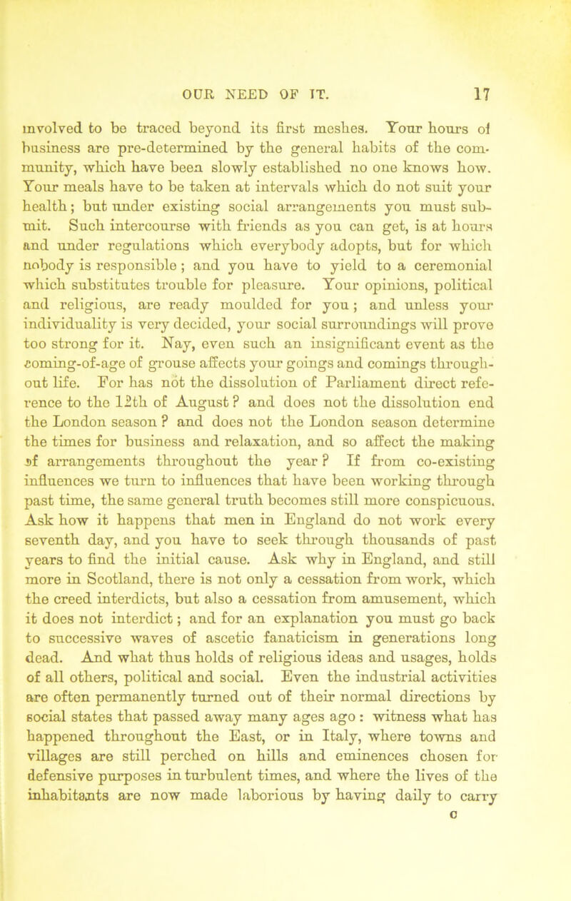 involved to be traced beyond its first mesbes. Tour hours ol business are pre-determined by the general habits of the com- munity, which have been slowly established no one knows how. Tour meals have to be taken at intervals which do not suit your health; but under existing social arrangements you must sub- mit. Such intercourse with friends as you can get, is at hours and under regulations which everybody adopts, but for which nobody is responsible ; and you have to yield to a ceremonial which substitutes trouble for pleasure. Tour opinions, political and religious, are ready moulded for you; and unless your individuality is very decided, your social surroundings will prove too strong for it. Nay, even such an insignificant event as the coming-of-age of grouse affects your goings and comings through- out life. For has not the dissolution of Parliament direct refe- rence to the 12th of August ? and does not the dissolution end the London season ? and does not the London season determine the times for business and relaxation, and so affect the making sf arrangements throughout the year ? If from co-existing influences we turn to influences that have been working through past time, the same general truth becomes still more conspicuous. Ask how it happens that men in England do not work every seventh day, and you have to seek through thousands of past years to find the initial cause. Ask why in England, and still more in Scotland, there is not only a cessation from work, which the creed interdicts, but also a cessation from amusement, which it does not interdict; and for an explanation you must go back to successive waves of ascetic fanaticism in generations long dead. And what thus holds of religious ideas and usages, holds of all others, political and social. Even the industrial activities are often permanently turned out of their normal directions by social states that passed away many ages ago: witness what has happened throughout the East, or in Italy, where towns and villages are still perched on hills and eminences chosen for defensive purposes in turbulent times, and where the lives of the inhabitants are now made laborious by having daily to carry c