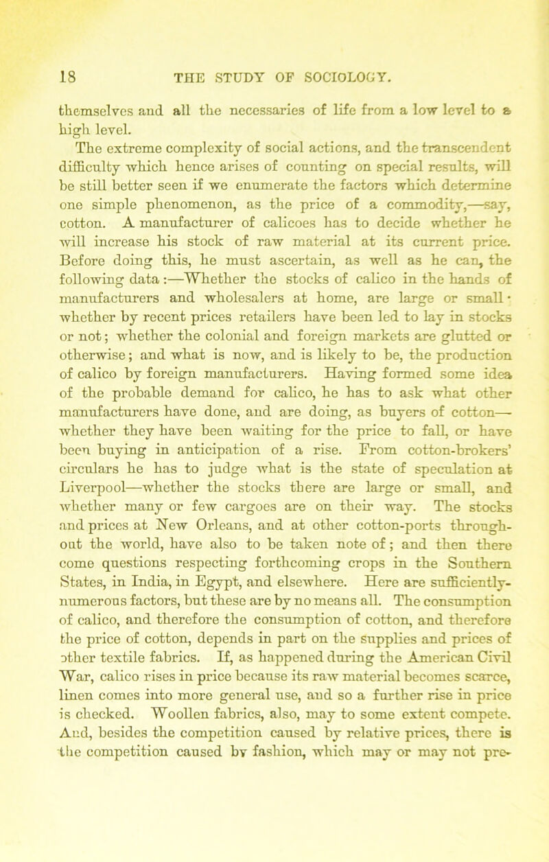 themselves and all the necessaries of life from a low level to a high level. The extreme complexity of social actions, and the transcendent difficulty which hence arises of counting on special results, will be still better seen if we enumerate the factors which determine one simple phenomenon, as the price of a commodity,—say, cotton. A manufacturer of calicoes has to decide whether he will increase his stock of raw material at its current price. Before doing this, he must ascertain, as well as he can, the following data:—Whether the stocks of calico in the hands of manufacturers and wholesalers at home, are large or small • whether by recent prices retailers have been led to lay in stocks or not; whether the colonial and foreign markets are glutted or otherwise; and what is now, and is likely to be, the production of calico by foreign manufacturers. Having formed some idea of the probable demand for calico, he has to ask what other manufacturers have done, and are doing, as buyers of cotton— whether they have been waiting for the price to fall, or have been buying in anticipation of a rise. From cotton-brokers’ circulars he has to judge what is the state of speculation at Liverpool—whether the stocks there are large or small, and whether many or few cargoes are on their way. The stocks and prices at New Orleans, and at other cotton-ports through- out the world, have also to be taken note of; and then there come questions respecting forthcoming crops in the Southern States, in India, in Egypt, and elsewhere. Here are sufficiently- numerous factors, but these are by no means all. The consumption of calico, and therefore the consumption of cotton, and therefore the price of cotton, depends in part on the supplies and prices of other textile fabrics. H, as happened during the American Civil War, calico rises in price because its raw material becomes scarce, linen comes into more general use, and so a further rise in price is checked. Woollen fabrics, also, may to some extent compete. And, besides the competition caused by relative prices, there is the competition caused by fashion, which may or may not pre-