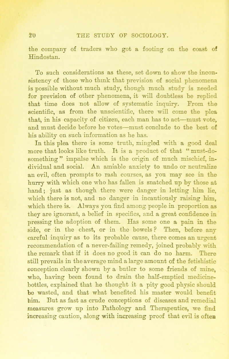 the company of traders who got a footing on the coast of Hindostan. To such considerations as these, set down to show the incon- sistency of those who think that prevision of social phenomena is possible without much study, though much study is needed for prevision of other phenomena, it will doubtless be replied that time does not allow of systematic inquiry. From the scientific, as from the unscientific, there will come the plea that, in his capacity of citizen, each man has to act—must vote, and must decide before he votes—must conclude to the best of his ability on such information as he has. In this plea there is some truth, mingled with a good deal more that looks like truth. It is a product of that “ must-do- something ” impulse which is the origin of much mischief, in- dividual and social. An amiable anxiety to undo or neutralize an evil, often prompts to rash courses, as you may see in the hurry with which one who has fallen is snatched up by those at hand; just as though there were danger in letting him He, Avhich there is not, and no danger in incautiously raising him, which there is. Always you find among people in proportion as they are ignorant, a belief in specifics, and a great confidence in pressing the adoption of them. Has some one a pain in the side, or in the chest, or in the bowels P Then, before any careful inquiry as to its probable cause, there comes an urgent recommendation of a never-failing remedy, joined probably with the remark that if it does no good it can do no harm. There still prevails in the average mind a large amount of the fetisliistic conception clearly shown by a butler to some friends of mine, who, having been found to drain the half-emptied medicine- bottles, explained that he thought it a pity good physic should bo wasted, and that what benefited his master would benefit him. But as fast as crude conceptions of diseases and remedial measures grow up into Pathology and Therapeutics, we find increasing caution, along with increasing proof that evil is often