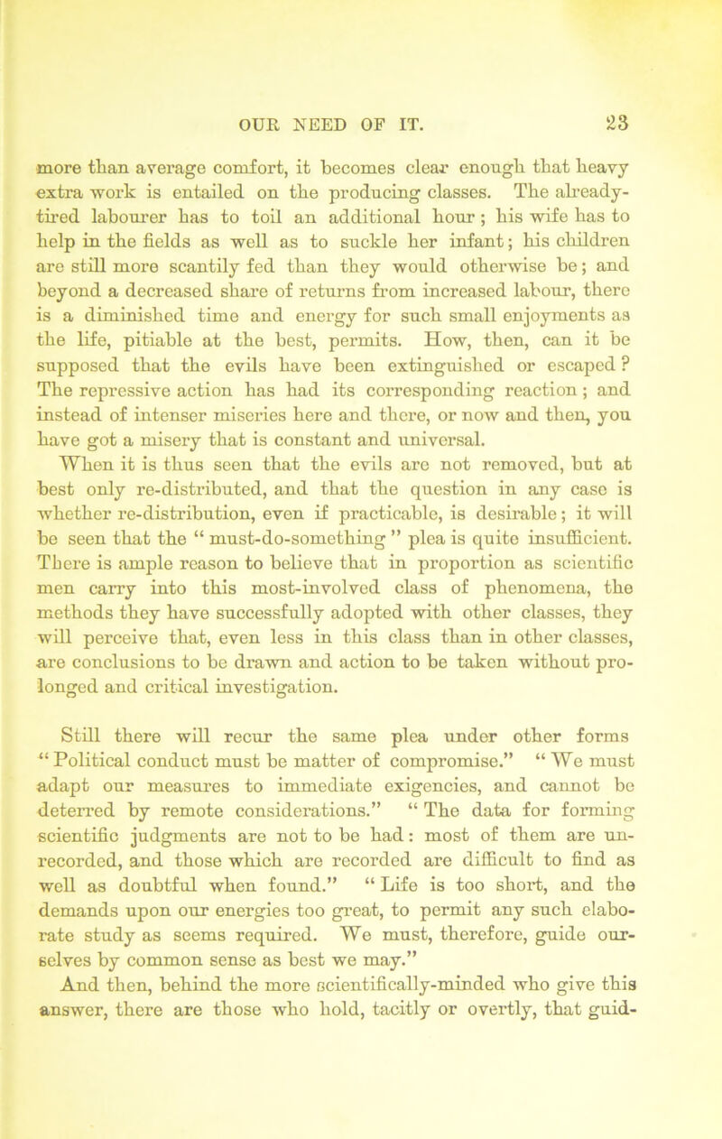 more than average comfort, it becomes clear enough that heavy extra work is entailed on the producing classes. The already- tired labourer has to toil an additional hour; his wife has to help in the fields as well as to suckle her infant; his children are still more scantily fed than they would otherwise he; and beyond a decreased share of returns from increased labour, there is a diminished time and energy for such small enjoyments as the life, pitiable at the best, permits. How, then, can it be supposed that the evils have been extinguished or escaped ? The repressive action has had its corresponding reaction ; and instead of intenser miseries here and there, or now and then, you have got a misery that is constant and universal. When it is thus seen that the evils are not removed, but at best only re-distributed, and that the question in any case is whether re-distribution, even if practicable, is desirable; it will be seen that the “ must-do-something ” plea is quite insufficient. There is ample reason to believe that in proportion as scientific men carry into this most-involved class of phenomena, the methods they have successfully adopted with other classes, they will perceive that, even less in this class than in other classes, are conclusions to be drawn and action to be taken without pro- longed and critical investigation. Still there will recur the same plea under other forms “ Political conduct must be matter of compromise.” “We must adapt our measures to immediate exigencies, and cannot be deterred by remote considerations.” “ The data for forming scientific judgments are not to be had: most of them are un- recorded, and those which are recorded are difficult to find as well as doubtful when found.” “ Life is too short, and the demands upon our energies too great, to permit any such elabo- rate study as seems required. We must, therefore, guide our- selves by common sense as best we may.” And then, behind the more scientifically-minded who give this answer, there are those who hold, tacitly or overtly, that guid-