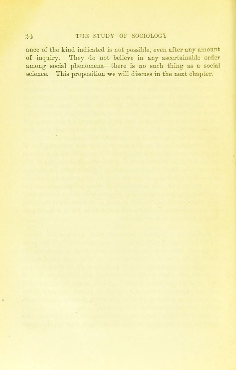 ance of the kind indicated is not possible, even after any amount of inquiry. They do not believe in any ascertainable order among social phenomena—there is no such thing as a social science. This proposition we will discuss in the next chapter.