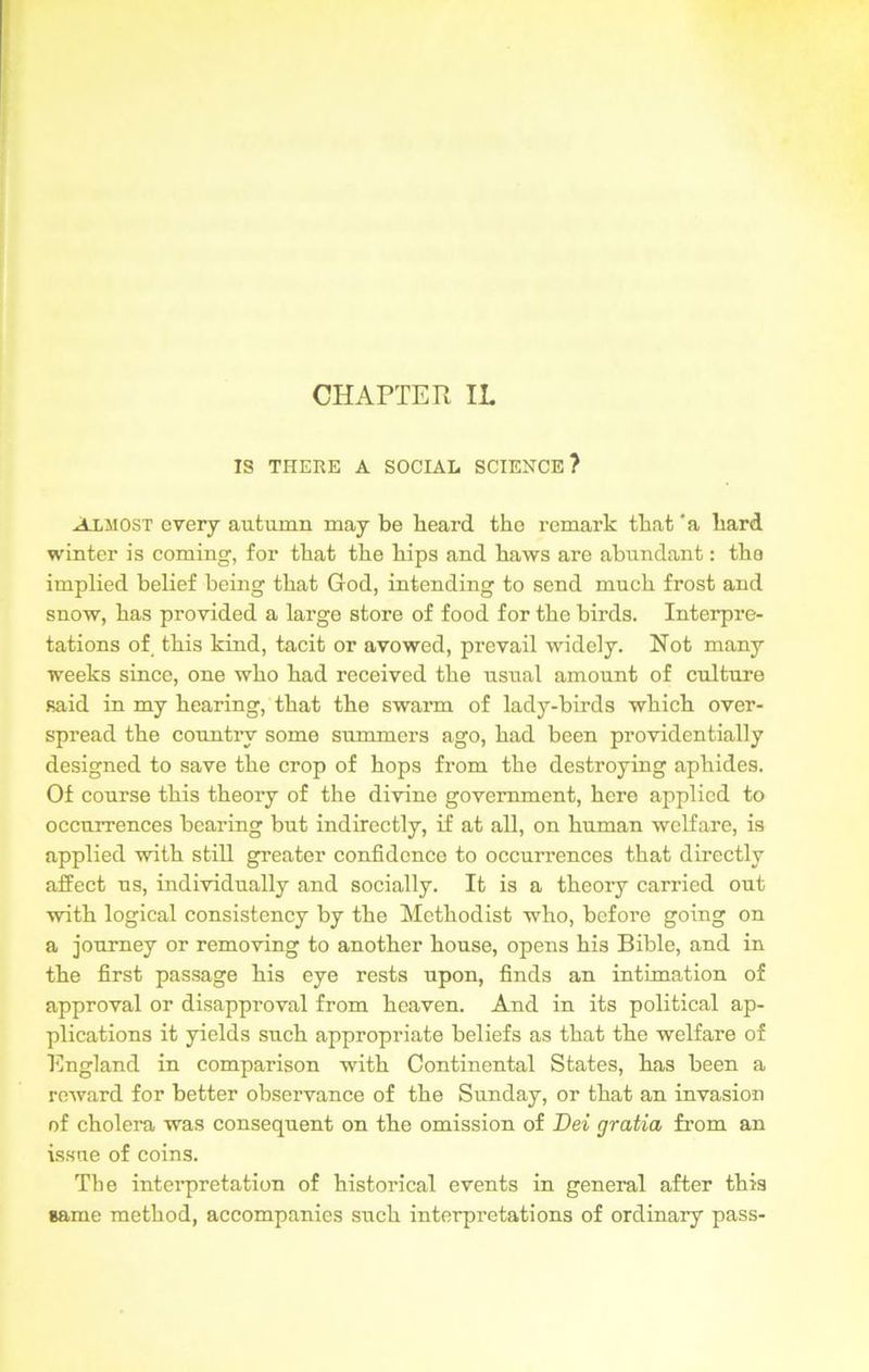 CHAPTER IL IS THERE A SOCIAL SCIENCE? Almost every autumn may be beard the remark that ‘a hard winter is coming, for that the hips and haws are abundant: the implied belief being that God, intending to send much frost and snow, has provided a large store of food for the birds. Interpre- tations of this kind, tacit or avowed, prevail widely. Not many weeks since, one who had received the usual amount of culture said in my hearing, that the swarm of lady-birds which over- spread the country some summers ago, had been providentially designed to save the crop of hops from the destroying aphides. Of course this theory of the divine government, here applied to occurrences bearing but indirectly, if at all, on human welfare, is applied with still greater confidence to occurrences that directly affect us, individually and socially. It is a theory carried out with logical consistency by the Methodist who, before going on a journey or removing to another house, opens his Bible, and in the first passage his eye rests upon, finds an intimation of approval or disapproval from heaven. And in its political ap- plications it yields such appropriate beliefs as that the welfare of England in comparison with Continental States, has been a reward for better observance of the Sunday, or that an invasion of cholera was consequent on the omission of Dei gratia from an issue of coins. The interpretation of historical events in general after this same method, accompanies such interpretations of ordinary pass-