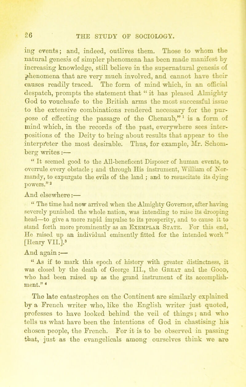 ing events; and, indeed, outlives them. Those to whom the natural genesis of simpler phenomena has been made manifest bj increasing knowledge, still believe in the supernatural genesis of phenomena that are very much involved, and cannot have their causes readily traced. The form of mind which, in an official despatch, prompts the statement that “ it has pleased Almighty God to vouchsafe to the British arms the most successful issue to the extensive combinations rendered necessary for the pur- pose of effecting the passage of the Chenaub,” 1 is a form of mind which, in the records of the past, everywhere sees inter- positions of the Deity to bring about results that appear to the interpreter the most desirable. Thus, for example, Mr. Schoni- berg writes:— “ It seemed good to the All-beneficent Disposer of human events, to overrule every obstacle ; and through His instrument, William of Nor- mandy, to expurgate the evils of the land ; and to resuscitate its dying powers.”2 And elsewhere:— “ The time had now arrived when the Almighty Governor, after having severely punished the whole nation, was intending to raise its drooping head—to give a more rapid impulse to its prosperity, and to cause it to stand forth more prominently as an Exemplar State. For this end, He raised up an individual eminently fitted for the intended work ” [Henry VII.].3 And again:— “As if to mark this epoch of history with greater distinctness, it was closed by the death of George III., the Great and the Goon, who had been raised up as the grand instrument of its accomplish- ment.” 4 The late catastrophes on the Continent are similarly explained by a French writer who, like the English writer just quoted, professes to have looked behind the veil of things; and who tells us what have been the intentions of God in chastising his chosen people, the French. For it is to be observed in passing that, just as the evangelicals among ourselves think we are
