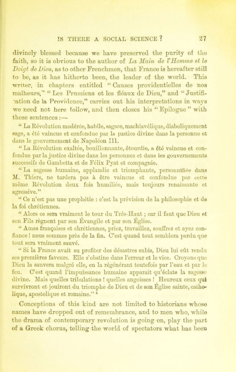 divinely blessed because we bave preserved tbe purity of the faith, so it is obvious to tbe author of La Main de VHomme et le Doigt de Lieu, as to other Frenchmen, that France is hereafter still to be, as it has hitherto been, the leader of the world. This writer, in chapters entitled “ Causes providentielles de nos malheurs,” “ Les Prussiens et les fleaux de Dieu,” and “ Justifi- cation de la Providence,” carries out his interpretations in ways we need not here follow, and then closes his “ Epilogue ” with these sentences:— “ La Revolution inoddree, habile, sagace, machiavelique, diaboliquement sage, a ete vaincue et confondue pai la lustice divine dans la personne et dans le gouvemement de Napoleon III. “ La Revolution exaltee, bouillomiante, 6tourdie, a 6t<5 vaincue et con- fondue par la justice divine dans les personnes et dans les gouvemements 6uccessifs de Gambetta et de Felix Pyat et compagnie. “ La sagesse humaine, applaudie et triomphante, personnifiOe dans M. Thiers, ne tardera pas a §tre vaincue et confondue par cette meme Revolution deux fois humiliee, mais toujours renaissante et agressive.” “ Ce n’est pas une prophetic : c’est la prevision de la philosophic et de la foi chretiennes. “ Alors ce sera vrahnent le tour du Tres-IIaut ; car il faut que Dieu et son Fils regnent par son Evangile et par son Eglise. “ Ames frangaises et chretiennes, priez, travaillez, souffrez et ayez con- fiance ! nous somrnes pres de la fin. C’est quand tout semblexa perdu que tout sera vraiment sauvA “ Si la France avait su profiter des desastres subis, Dieu lui eut rendu ses premieres faveurs. ELle s’obstine dans l’erreur et le vice. Croyons que Dieu la sauvera malgre elle, en la regenerant toutefois par l’eau et par le feu. C’est quand l’inipuissance humaine apparait qu’iclate la sagesse divine. Mais quelles tribulations ! quelles angoisses ! Heureux ceux qui survivront et jouiront du triomphe de Dieu et de son Eglise sainte, catho- lique, apostolique et romaine.” 5 Conceptions of this kind are not limited to historians whose names have dropped out of remembrance, and to men who, while the drama of contemporary revolution is going on, play the part of a Greek chorus, telling the world of spectators what has been