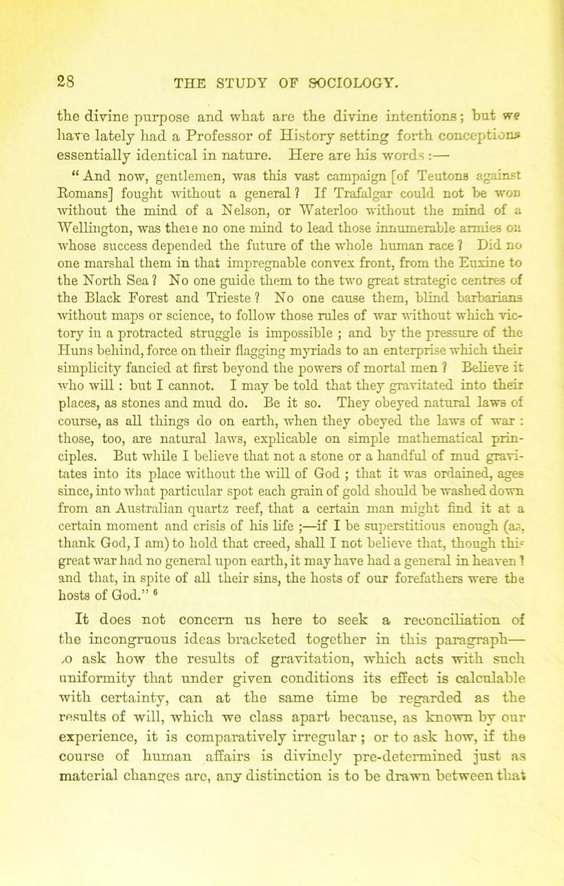 the divine purpose and what are the divine intentions; hut we have lately had a Professor of History setting forth conceptions essentially identical in nature. Here are his words :— “ And now, gentlemen, was this vast campaign [of Teutons against Romans] fought without a general ? If Trafalgar could not be won without the mind of a Nelson, or Waterloo without the mind of a Wellington, was theie no one mind to lead those innumerable armies on whose success depended the future of the whole human race ? Did no one marshal them in that impregnable convex front, from the Euxine to the North Sea ? No one guide them to the two great strategic centres of the Black Forest and Trieste? No one cause them, blind barbarians without maps or science, to follow those rules of war without which vic- tory in a protracted struggle is impossible ; and by the pressure of the Huns behind, force on their flagging myriads to an enterprise which their simplicity fancied at first beyond the powers of mortal men ? Believe it who will: but I cannot. I may be told that they gravitated into their places, as stones and mud do. Be it so. They obeyed natural laws of course, as all things do on earth, when they obeyed the laws of war : those, too, are natural laws, explicable on simple mathematical prin- ciples. But while I believe that not a stone or a handful of mud gravi- tates into its place without the will of God ; that it was ordained, ages since, into what particular spot each grain of gold should be washed down from an Australian quartz reef, that a certain man might find it at a certain moment and crisis of his life ;—if I be superstitious enough (as, thank God, I am) to hold that creed, shall I not believe that, though this great war had no general upon earth, it may have had a general in heaven 1 and that, in spite of all their sins, the hosts of our forefathers were the hosts of God.” 6 It does not concern us here to seek a reconciliation of the incongruous ideas bracketed together in this paragraph— ,o ask how the results of gravitation, which acts with such uniformity that under given conditions its effect is calculable with certainty, can at the same time be regarded as the results of will, which we class apart because, as known by our experience, it is comparatively irregular; or to ask how, if the course of human affairs is divinely pre-determined just as material changes are, any distinction is to be drawn between that