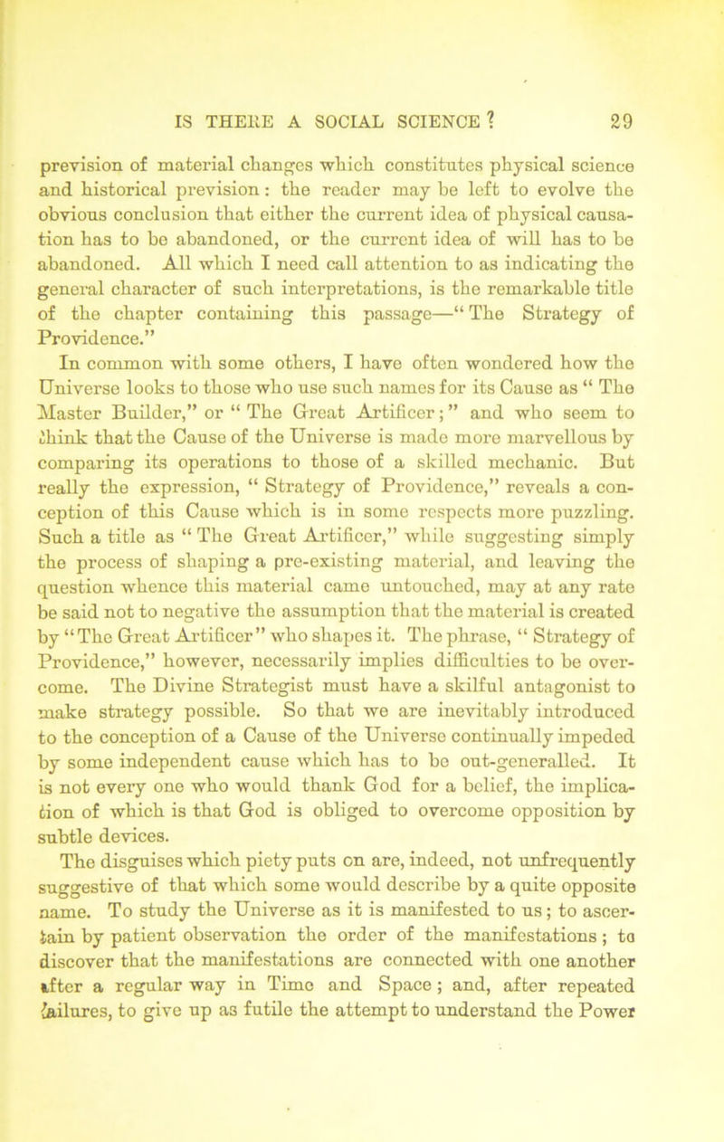 prevision of material changes which constitutes physical science and historical prevision : the reader may be left to evolve the obvious conclusion that either the current idea of physical causa- tion has to he abandoned, or the current idea of will has to be abandoned. All which I need call attention to as indicating the general character of such interpretations, is the remarkable title of the chapter containing this passage—“ The Strategy of Providence.” In common with some others, I have often wondered how the Universe looks to those who use such names for its Cause as “ The Master Builder,” or “ The Great Artificer; ” and who seem to 'll ink that the Cause of the Universe is made more marvellous by comparing its operations to those of a skilled mechanic. But really the expression, “ Strategy of Providence,” reveals a con- ception of this Cause which is in some respects more puzzling. Such a title as “ The Great Artificer,” while suggesting simply the process of shaping a pre-existing material, and leaving the question whence this material came untouched, may at any rate be said not to negative the assumption that the material is created by “The Great Artificer” who shapes it. The phrase, “ Strategy of Providence,” however, necessarily implies difficulties to be over- come. The Divine Strategist must have a skilful antagonist to make strategy possible. So that we are inevitably introduced to the conception of a Cause of the Universe continually impeded by some independent cause which has to be out-generalled. It is not every one who would thank God for a belief, the implica- tion of which is that God is obliged to overcome opposition by subtle devices. The disguises which piety puts on are, indeed, not unfrequently suggestive of that which some would describe by a quite opposite name. To study the Universe as it is manifested to us; to ascer- tain by patient observation the order of the manifestations; to discover that the manifestations are connected with one another utter a regular way in Time and Space; and, after repeated failures, to give up as futile the attempt to understand the Power