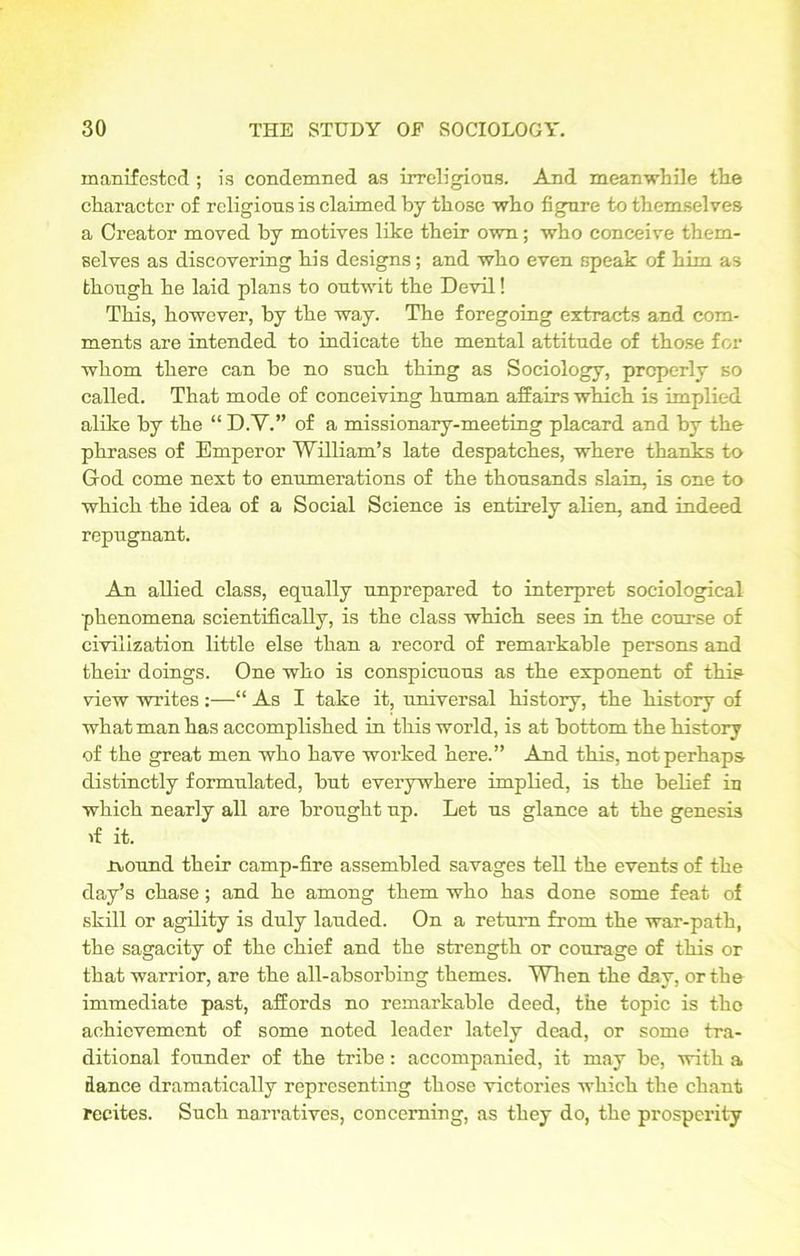 manifested; is condemned as irreligious. And meanwhile tlie character of religions is claimed by those who figure to themselves a Creator moved by motives like their own; who conceive them- selves as discovering his designs; and who even speak of him as though he laid plans to outwit the Devil! This, however, by the way. The foregoing extracts and com- ments are intended to indicate the mental attitude of those for whom there can be no such thing as Sociology, properly so called. That mode of conceiving human affairs which is implied alike by the “ D.V.” of a missionary-meeting placard and by the phrases of Emperor William’s late despatches, where thanks to God come next to enumerations of the thousands slain, is one to which the idea of a Social Science is entirely alien, and indeed repugnant. An allied class, equally unprepared to interpret sociological phenomena scientifically, is the class which sees in the course of civilization little else than a record of remarkable persons and their doings. One who is conspicuous as the exponent of this view writes :—“ As I take it, universal history, the history of what man has accomplished in this world, is at bottom the history of the great men who have worked here.” And this, not perhaps distinctly formulated, but everywhere implied, is the belief in which nearly all are brought up. Let us glance at the genesis if it. rvound their camp-fire assembled savages tell the events of the day’s chase ; and he among them who has done some feat of skill or agility is duly lauded. On a return from the war-path, the sagacity of the chief and the strength or courage of this or that warrior, are the all-absorbing themes. When the day, or the immediate past, affords no remarkable deed, the topic is tho achievement of some noted leader lately dead, or some tra- ditional founder of the tribe: accompanied, it may be, with a dance dramatically representing those victories which the chant recites. Such narratives, concerning, as they do, the prosperity