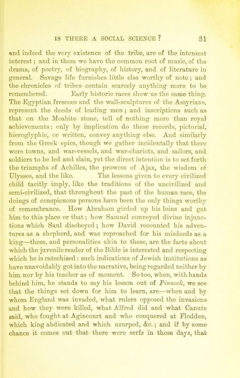 and indeed the very existence of the tribe, are of the intensest interest; and in them we have the common root of mnsic, of the drama, of poetry, of biography, of history, and of literature in general. Savage life furnishes little else worthy of note ; and the chronicles of tribes contain scarcely anything more to be remembered. Early historic races show us the same thing. The Egyptian frescoes and the wall-sculptures of the Assyrians, represent the deeds of leading men; and inscriptions such as that on the Moabite stone, tell of nothing more than royal achievements: only by implication do these records, pictorial, hieroglyphic, or written, convey anything else. And similarly from the Greek epics, though we gather incidentally that there were towns, and war-vessels, and war-chariots, and sailors, and soldiers to be led and slain, yet the direct intention is to set forth the triumphs of Achilles, the prowess of Ajax, the wisdom ot Ulysses, and the like. The lessons given to every civilized child tacitly imply, like the traditions of the uncivilized and semi-civilized, that throughout the past of the human race, the doings of conspicuous persons have been the only things worthy of remembrance. How Abraham girded up his loins and gat him to this place or that; how Samuel conveyed divine injunc- tions which Saul disobeyed; how David recounted his adven- tures as a shepherd, and was reproached for his misdeeds as a king—these, and personalities akin to these, are the facts about which the juvenile reader of the Bible is interested and respecting which he is catechized: such indications of Jewish institutions as have unavoidably got into the narrative, being regarded neither by him nor by his teacher as of moment. So too, when, with hands behind him, he stands to say his lesson out of Pinnock, we see that the things set down for him to learn, are—when and by whom England was invaded, what rulers opposed the invasions and how they were killed, what Alfred did and what Canute said, who fought at Agincourt and who conquered at Flodden, which king abdicated and which usurped, &c.; and if by some chance it comes out that there were serfs in those days, that