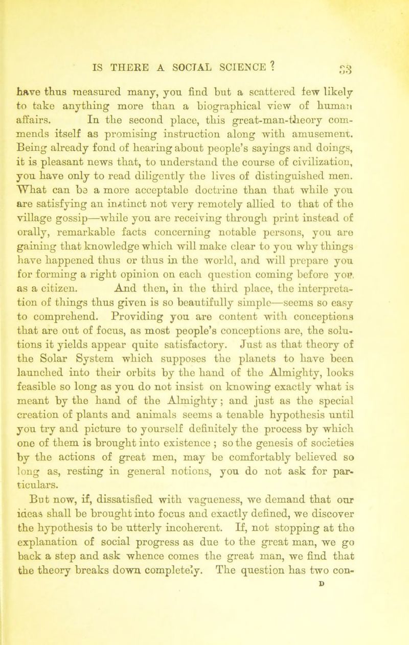 have thus measured many, you find but a scattered few likely to take anything more than a biographical view of human affairs. In the second place, this great-man-theory com- mends itself as promising instruction along with amusement. Being already fond of hearing about people’s sayings and doings, it is pleasant news that, to understand the course of civilization, you have only to read diligently the lives of distinguished men. What can be a more acceptable doctrine than that while you are satisfying an instinct not very remotely allied to that of the village gossip—while you are receiving through print instead of orally, remarkable facts concerning notable persons, you are gaining that knowledge which will make clear to you why things have happened thus or thus in the world, and will prepare you for forming a right opinion on each question coming before yon as a citizen. And then, in the third place, the interpreta- tion of things thus given is so beautifully simple—seems so easy to comprehend. Providing you are content with conceptions that are out of focus, as most people’s conceptions are, the solu- tions it yields appear quite satisfactory. Just as that theory of the Solar System which supposes the planets to have been launched into their orbits by the hand of the Almighty, looks feasible so long as you do not insist on knowing exactly what is meant by the hand of the Almighty; and just as the special creation of plants and animals seems a tenable hypothesis until you try and picture to yourself definitely the process by which one of them is brought into existence ; so the genesis of societies by the actions of great men, may be comfortably believed so long as, resting in general notions, you do not ask for par- ticulars. But now, if, dissatisfied with vagueness, we demand that our ideas shall be brought into focus and exactly defined, we discover the hypothesis to be utterly incoherent. If, not stopping at the explanation of social progress as due to the great man, we go back a step and ask whence comes the great man, we find that the theory breaks down completely. The question has two con- D
