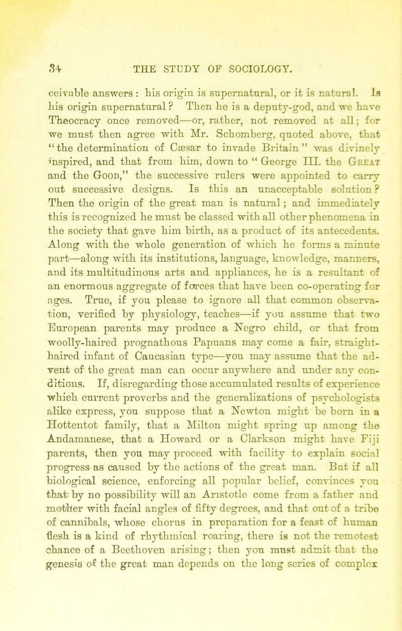 ceivable answers : his origin is supernatural, or it is natural. Is his origin supernatural ? Then he is a deputy-god, and we have Theocracy once removed—or, rather, not removed at all; for we must then agree with Mr. Schomberg, quoted above, that “ the determination of Caesar to invade Britain ” was divinely inspired, and that from him, down to “ George III. the Geeat and the Good,” the successive rulers were appointed to carry out successive designs. Is this an unacceptable solntion ? Then the origin of the great man is natural; and immediately this is recognized he must be classed with all other phenomena in the society that gave him birth, as a product of its antecedents. Along with the whole generation of which he forms a minute part—along with its institutions, language, knowledge, manners, and its multitudinous arts and appliances, he is a resultant of an enormous aggregate of farces that have been co-operating for ages. True, if you please to ignore all that common observa- tion, verified by physiology, teaches—if you assume that two European parents may produce a Negro child, or that from woolly-haired prognathous Papuans may come a fair, straight- haired infant of Caucasian type—you may assume that the ad- vent of the great man can occur anywhere and under any con- ditions. If, disregarding those accumulated results of experience which current proverbs and the generalizations of psychologists alike express, you suppose that a Newton might be born in a Hottentot family, that a Milton might spring up among the Andamanese, that a Howard or a Clarkson might have Fiji parents, then you may proceed with facility to explain social progress as caused by the actions of the great man. But if all biological science, enforcing all popular belief, convinces you that by no possibility will an Aristotle come from a father and mother with facial angles of fifty degrees, and that out of a tribe of cannibals, whose chorus in preparation for a feast of human flesh is a kind of rhythmical roaring, there is not the remotest chance of a Beethoven arising; then you must admit that the genesis of the great man depends on the long series of complex