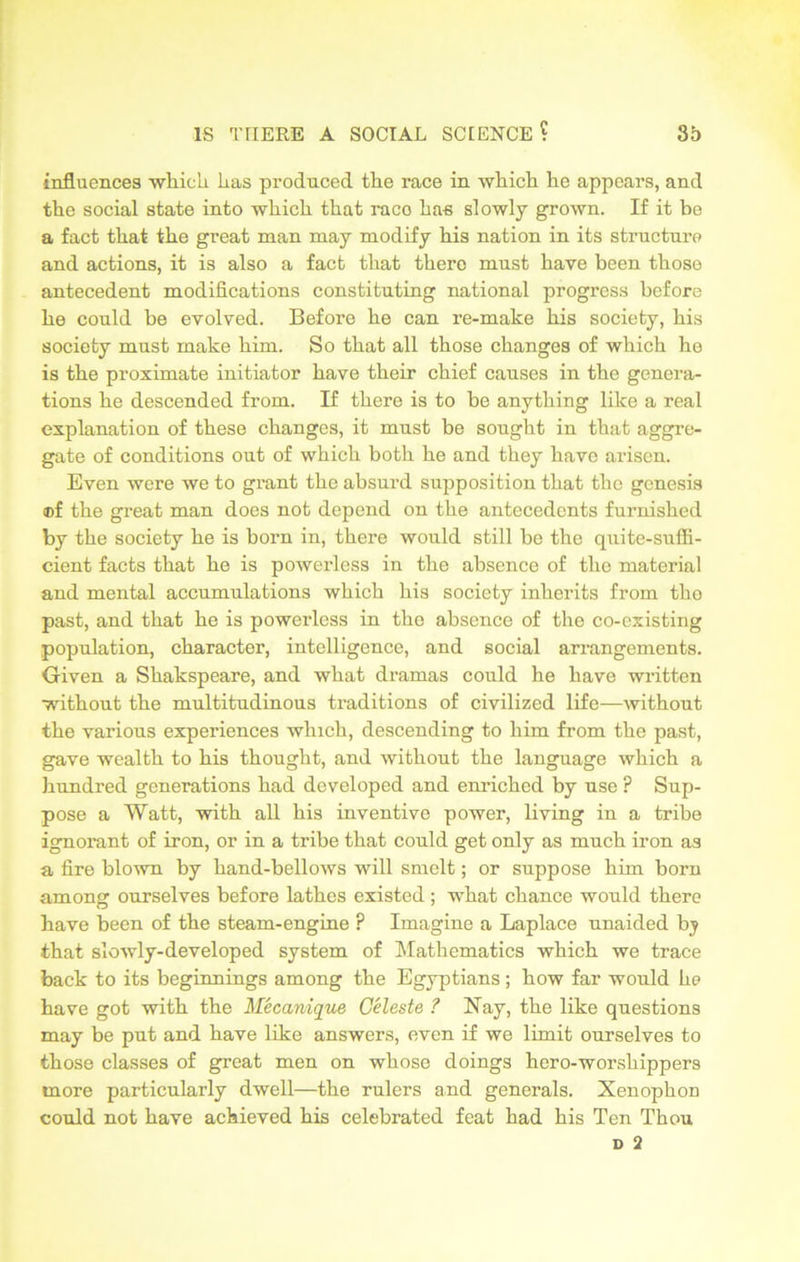 influences which has produced the race in which he appears, and the social state into which that raco has slowly grown. If it be a fact that the great man may modify his nation in its structure and actions, it is also a fact that there must have been those antecedent modifications constituting national progress before he could be evolved. Before he can re-make his society, his society must make him. So that all those changes of which he is the proximate initiator have their chief causes in the genera- tions he descended from. If there is to be anything like a real explanation of these changes, it must be sought in that aggre- gate of conditions out of which both he and they have arisen. Even were we to grant the absurd supposition that the genesis ®f the great man does not depend on the antecedents furnished by the society he is born in, there would still be the quite-suffi- cient facts that he is powerless in the absence of the material and mental accumulations which his society inherits from the past, and that he is powerless in the absence of the co-existing population, character, intelligence, and social arrangements. Given a Shakspeare, and what dramas could he have written without the multitudinous traditions of civilized life—without the various experiences which, descending to him from the past, gave wealth to his thought, and without the language which a hundred generations had developed and enriched by use ? Sup- pose a Watt, with all his inventive power, living in a tribe ignorant of iron, or in a tribe that could get only as much iron as a fire blown by hand-bellows will smelt; or suppose him born among ourselves before lathes existed; what chance would there have been of the steam-engine ? Imagine a Laplace unaided by that slowly-developed system of Mathematics which we trace back to its beginnings among the Egyptians ; how far would he have got with the Mecanique Celeste ? Nay, the like questions may be put and have like answers, even if we limit ourselves to those classes of great men on whose doings hero-worshippers more particularly dwell—the rulers and generals. Xenophon could not have achieved his celebrated feat had his Ten Thou D 2