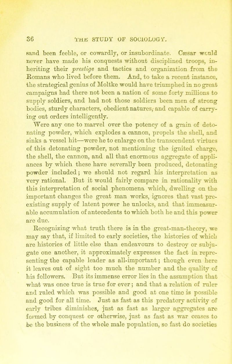 sand been feeble, or cowardly, or insubordinate. Caesar would never bave made bis conquests without disciplined troops, in- heriting their prestige and tactics and organization from the Romans who lived before them. And, to take a recent instance, the strategical genius of Moltke would have triumphed in no great campaigns had there not been a nation of some forty millions to supply soldiers, and had not those soldiers been men of strong bodies, sturdy characters, obedient natures,- and capable of carry- ing out orders intelligently. Were any one to marvel over the potency of a grain of deto- nating powder, which explodes a cannon, propels the shell, and sinks a vessel hit—were he to enlarge on the transcendent virtues of this detonating powder, not mentioning the ignited charge, the shell, the cannon, and all that enormous aggregate of appli- ances by which these have severally been produced, detonating powder included; we should not regard his interpretation as very rational. But it would fairly compare in rationality with this interpretation of social phenomena which, dwelling on the important changes the great man works, ignores that vast pre- existing supply of latent power he unlocks, and that immeasur- able accumulation of antecedents to which both he and this power are due. Recognizing what truth there is in the great-man-theory, we may say that, if limited to early societies, the histories of which are histories of little else than endeavours to destroy or subju- gate one another, it approximately expresses the fact in repre- senting the capable leader as all-important; though even here it leaves out of sight too much the number and the quality of his followers. But its immense error lies in the assumption that what was once true is true for ever; and that a relation of ruler and ruled which was possible and good at one time is possible and good for all time. Just as fast as this predatory activity of early tribes diminishes, just as fast as larger aggregates are formed by conquest or otherwise, just as fast as war ceases to be the business of the whole male population, so fast do societies