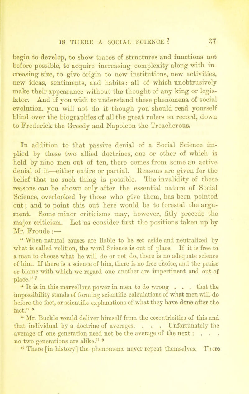 begia to develop, to show traces of structures and functions not before possible, to acquire increasing complexity along with in- creasing size, to give origin to new institutions, new activities, new ideas, sentiments, and habits: all of which unobtrusively make their appearance without the thought of any king or legis- lator. And if you wish to understand these phenomena of social evolution, you will not do it though you should read yourself blind over the biographies of all the great rulers on record, down to Frederick the Greedy and Napoleon the Treacherous. In addition to that passive denial of a Social Science im- plied by these two allied doctrines, one or other of which is held by nine men out of ten, there comes from some an active denial of it—either entire or partial. Reasons are given for the belief that no such thing is possible. The invalidity of these reasons can be shown only after the essential nature of Social Science, overlooked by those who givo them, has been pointed out; and to point this out here would be to forestal the argu- ment. Some minor criticisms may, however, fitly precede the major criticism. Let us consider first the positions taken up by Mr. Froude :— “ When natural causes are liable to be set aside and neutralized by what is called volition, the word Science is out of place. If it is free to a man to choose what he will do or not do, there is no adequate science of him. If there is a science of him, there is no free choice, and the praise or blame with which we regard one another are impertinent and out of place.” 7 “ It is in this marvellous power in men to do wrong . . . that the impossibility stands of forming scientific calculations of what men will do before the fact, or scientific explanations of what they have done after the fact.” 9 “ Mr. Buckle would deliver himself from the eccentricities of this and that individual by a doctrine of averages. . . . Unfortunately the average of one generation need not be the average of the next : . . . no two generations are alike.” 9 “ There [in history] the phenomena never repeat themselves. Th rre