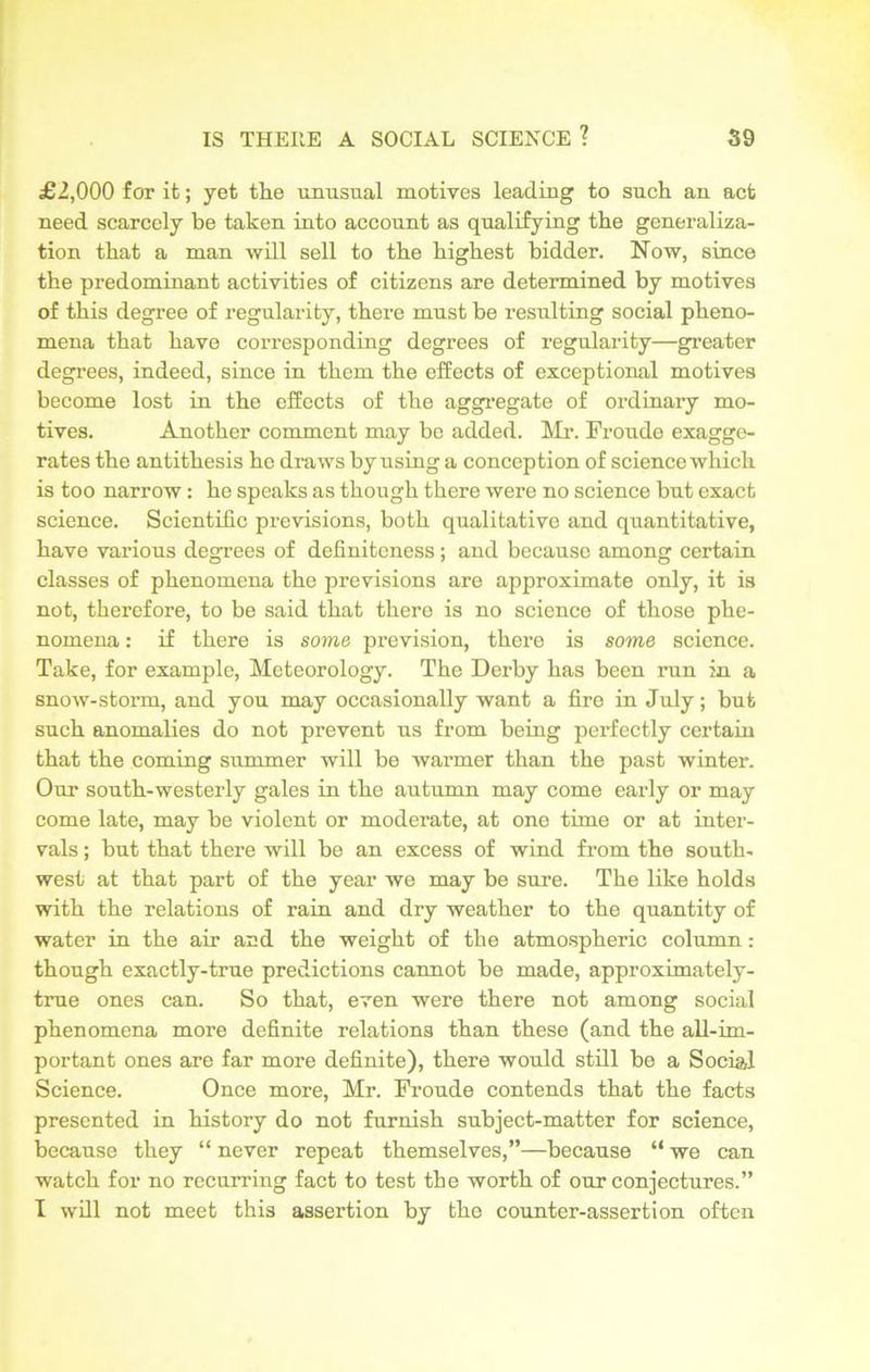 £2,000 for it; yet the unusual motives leading to such an act need scarcely be taken into account as qualifying the generaliza- tion that a man will sell to the highest bidder. Now, since the predominant activities of citizens are determined by motives of this degree of regularity, there must be resulting social pheno- mena that have corresponding degrees of regularity—greater degrees, indeed, since in them the effects of exceptional motives become lost in the effects of the aggregate of ordinary mo- tives. Another comment may be added. Mr. Fronde exagge- rates the antithesis he draws by using a conception of science which is too narrow: he speaks as though there were no science but exact science. Scientific previsions, both qualitative and quantitative, have various degrees of definiteness; and because among certain classes of phenomena the previsions are approximate only, it is not, therefore, to be said that there is no science of those phe- nomena : if there is some prevision, there is some science. Take, for example, Meteorology. The Derby has been run in a snow-storm, and you may occasionally want a fire in July; but such anomalies do not prevent us from being perfectly certain that the coming summer will be warmer than the past winter. Our south-westerly gales in the autumn may come early or may come late, may be violent or moderate, at one time or at inter- vals ; but that there will be an excess of wind from the south, west at that part of the year we may be sure. The like holds with the relations of rain and dry weather to the quantity of water in the air and the weight of the atmospheric column: though exactly-true predictions cannot be made, approximately- true ones can. So that, even were there not among social phenomena more definite relations than these (and the all-im- portant ones are far more definite), there would still be a Social Science. Once more, Mr. Froude contends that the facts presented in history do not furnish subject-matter for science, because they “ never repeat themselves,”—because “ we can watch for no recurring fact to test the worth of our conjectures.” I will not meet this assertion by the counter-assertion often