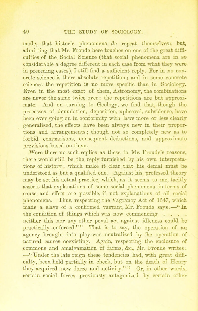 made, that historic phenomena do repeat themselves; but, admitting that Mr. Fronde here touches on one of the great diffi- culties of the Social Science (that social phenomena are in so considerable a degree different in each case from vrhat they were in preceding cases), I still find a sufficient reply. For in no con- crete science is there absolute repetition; and in some concrete sciences the repetition is no more specific than in Sociology. Even in the most exact of them, Astronomy, the combinations are never the same twice over: the repetitions are but approxi- mate. And on turning to Geology, we find that, though the processes of denudation, deposition, upheaval, subsidence, have been ever going on in conformity with laws more or less clearly generalized, the effects have been always new in their propor- tions and arrangements; though not so completely new as to forbid comparisons, consequent deductions, and approximate previsions based on them. Were there no such replies as these to Mr. Froude’s reasons, there would still be the reply furnished by his own interpreta- tions of history ; which make it clear that his denial must be understood as but a qualified one. Against his professed theory may be set his actual practice, which, as it seems to me, tacitly asserts that explanations of some social phenomena in terms of cause and effect are possible, if not explanations of all social phenomena. Thus, respecting the Vagrancy Act of 1547, which made a slave of a confirmed vagrant, Mr. Fronde says:—“ In the condition of things which was now commencing .... neither this nor any other penal act against idleness could be practically enforced.”11 That is to say, the operation of an agency brought into play was neutralized by the operation of natural causes coexisting. Again, respecting the enclosure of commons and amalgamation of farms, <fcc., Mr. Froude writes: —“ Under the late reign these tendencies had, with great diffi- culty, been held partially in check, but on the death of Henry they acquired new force and activity.” 12 Or, in other words, certain social forces previously antagonized by certain other