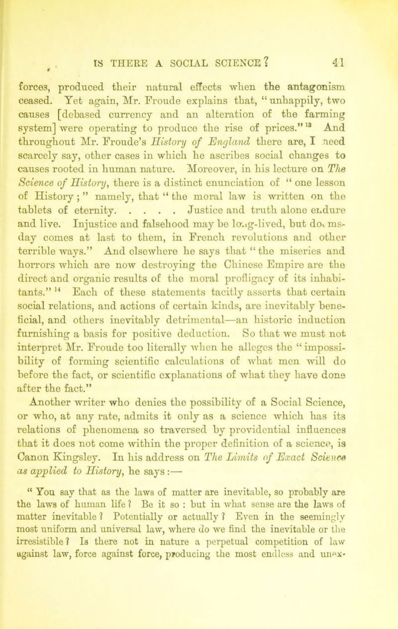 forces, produced their natural effects when the antagonism ceased. Yet again, Mr. Fronde explains that, “ unhappily, two causes [debased currency and an alteration of the farming system] were operating to produce the rise of prices.”18 And throughout Mr. Froude’s History of England there are, I need scarcely say, other cases in which he ascribes social changes to causes rooted in human nature. Moreover, in his lecture on The Science of History, there is a distinct enunciation of “ one lesson of History; ” namely, that “ the moral law is written on the tablets of eternity Justice and truth alone endure and live. Injustice and falsehood may he lcmg-lived, but do*, ms- day comes at last to them, in French revolutions and other terrible ways.” And elsewhere he says that “ the miseries and horrors which are now destroying the Chinese Empire are the direct and organic results of the moral profligacy of its inhabi- tants.” 14 Each of these statements tacitly asserts that certain social relations, and actions of certain kinds, are inevitably bene- ficial, and others inevitably detrimental—an historic induction furnishing a basis for positive deduction. So that we must not interpret Mr. Froude too literally when he alleges the “ impossi- bility of forming scientific calculations of what men will do before the fact, or scientific explanations of what they have done after the fact.” Another writer who denies the possibility of a Social Science, or who, at any rate, admits it only as a science which has its relations of phenomena so traversed by providential influences that it does not come within the proper definition of a science, is Canon Kingsley. In his address on The Limits of Exact Science as applied to History, he says:— “ You say that as the laws of matter are inevitable, so probably are the laws of human life 1 Be it so : but in what sense are the laws of matter inevitable ? Potentially or actually ? Even in the seemingly most uniform and universal law, where do we find the inevitable or the irresistible? Is there not in nature a perpetual competition of law against law, force against force, producing the most endless and unex-