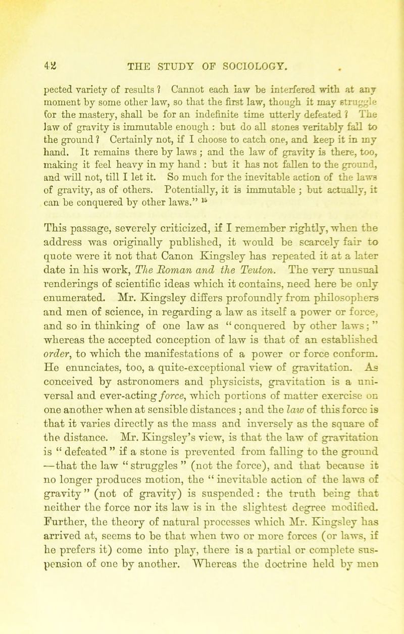 pected variety of results ? Cannot each law be interfered with at any moment by some other law, so that the first law, though it may struggle for the mastery, shall be for an indefinite time utterly defeated ? The law of gravity is immutable enough : but do all stones veritably fall to the ground 1 Certainly not, if I choose to catch one, and keep it in my hand. It remains there by laws ; and the law of gravity is there, too, making it feel heavy in my hand : but it has not fallen to the ground, and will not, till I let it. So much for the inevitable action of the laws of gravity, as of others. Potentially, it is immutable ; but actually, it can be conquered by other laws.” 15 This passage, severely criticized, if I remember rightly, when the address was originally published, it would be scarcely fair to quote were it not that Canon Kingsley has repeated it at a later date in his work, The Roman and the Teuton. The very unusual renderings of scientific ideas which it contains, need here be only enumerated. Mr. Kingsley differs profoundly from philosophers and men of science, in regarding a law as itself a power or force, and so in thinking of one law as “ conquered by other laws; ” whereas the accepted conception of law is that of an established order, to which the manifestations of a power or force conform. He enunciates, too, a quite-exceptional view of gravitation. As conceived by astronomers and physicists, gravitation is a uni- versal and ever-acting force, which portions of matter exercise on one another when at sensible distances ; and the law of this force is that it varies directly as the mass and inversely as the square of the distance. Mr. Kingsley’s view, is that the law of gravitation is “ defeated ” if a stone is prevented from falling to the ground —that the law “ struggles ” (not the force), and that because it no longer produces motion, the “ inevitable action of the laws of gravity ” (not of gravity) is suspended: the truth being that neither the force nor its law is in the slightest degree modified. Further, the theory of natural processes which Mr. Kingsley has arrived at, seems to be that when two or more forces (or laws, if he prefers it) come into play, there is a partial or complete sus- pension of one by another. Whereas the doctrine held by men
