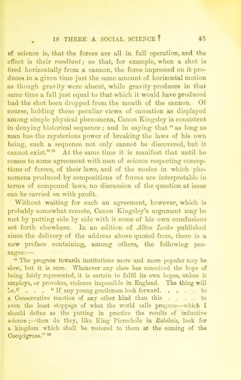 of science is, that the forces are all in full operation, and the effect is their resultant; so that, for example, when a shot is tired horizontally from a cannon, the force impressed on it pro- duces in a given time just the same amount of horizontal motion as though gravity were absent, while gravity produces in that same time a fall just equal to that which it would have produced had the shot been dropped from the mouth of the cannon. Of course, holding these peculiar views of causation as displayed among simple physical phenomena, Canon Kingsley is consistent in denying historical sequence ; and in saying that “ as long as man has the mysterious power of breaking the laws of his own being, such a sequence not only cannot be discovered, but it cannot exist.”16 At the same time it is manifest that until he comes to some agreement with men of science respecting concep- tions of forces, of their laws, and of the modes in which phe- nomena produced by compositions of forces are interpretable in terms of compound laws, no discussion of the question at issue can be carried on with profit. Without waiting for such an agreement, however, which is probably somewhat remote, Canon Kingsley’s argument may be met by putting side by side with it some of his own conclusions set forth elsewhere. In an edition of Alton Locke published since the delivery of the address above quoted from, there is a new preface containing, among others, the following pas- sages :— “ The progress towards institutions more and more popular may he slow, but it is sure. Whenever any class has conceived the hope of being fairly represented, it is certain to fulfil its own hopes, unless it employs, or provokes, violence impossible in England. The thing will be.17 . . . “If any young gentlemen look forward to a Conservative reaction of any other kind than this .... to even the least stoppage of what the world calls progress—which I should define as the putting in practice the results of inductive science ;—then do they, like King Picrochole in Rabelais, look for a kingdom which shall be restored to them at the coming of the Cocqcigrues.” 18