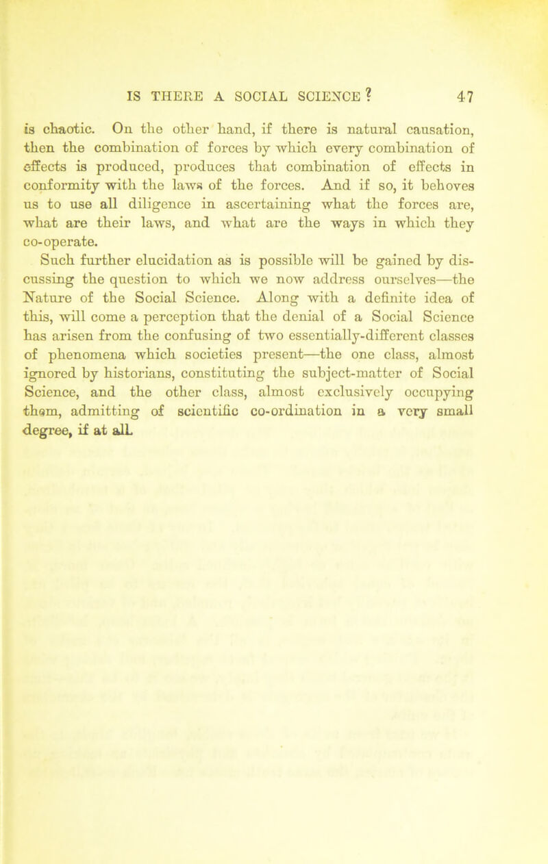 is chaotic. On the other hand, if there is natural causation, then the combination of forces by which every combination of effects is produced, produces that combination of effects in conformity with the laws of the forces. And if so, it behoves ns to use all diligence in ascertaining what the forces are, what are their laws, and what are the ways in which they co-operate. Such further elucidation as is possible will be gained by dis- cussing the question to which we now address ourselves—the Nature of the Social Science. Along with a definite idea of this, will come a perception that the denial of a Social Science has arisen from the confusing of two essentially-different classes of phenomena which societies present—the one class, almost ignored by historians, constituting the subject-matter of Social Science, and the other class, almost exclusively occupying thgm, admitting of scientific co-ordination in a very small degree, if at alL