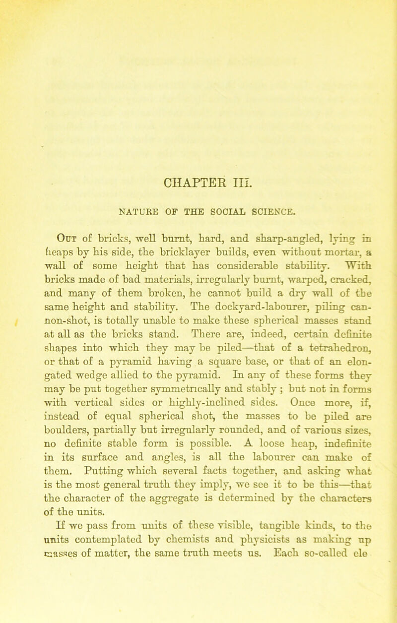 CHAPTER III. NATURE OF THE SOCIAL SCIENCE. Out of bricks, well burnt, bard, and sharp-angled, lying in heaps by bis side, tbe bricklayer builds, even witbont mortar, a wall of some beigbt tbat bas considerable stability. With bricks made of bad materials, irregularly burnt, warped, cracked, and many of tbem broken, be cannot build a dry wall of tbe same beigbt and stability. Tbe dockyard-labourer, piling can- non-sbot, is totally unable to make these spherical masses stand at all as tbe bricks stand. There are, indeed, certain definite shapes into which they may be piled—tbat of a tetrahedron, or tbat of a pyramid having a square base, or tbat of an elon- gated wedge allied to tbe pyramid. In any of these forms they may be put together symmetrically and stably ; but not in forms with vertical sides or highly-inclined sides. Once more, if, instead of equal spherical shot, tbe masses to be piled are boulders, partially but irregularly rounded, and of various sizes, no definite stable form is possible. A loose heap, indefinite in its surface and angles, is all tbe labourer can make of tbem. Putting which several facts together, and asking what is tbe most general truth they imply, we see it to be this—tbat tbe character of tbe aggregate is determined by tbe characters of tbe units. If we pass from units of these visible, tangible kinds, to tbe units contemplated by chemists and physicists as making up masses of matter, tbe same truth meets us. Each so-called ele