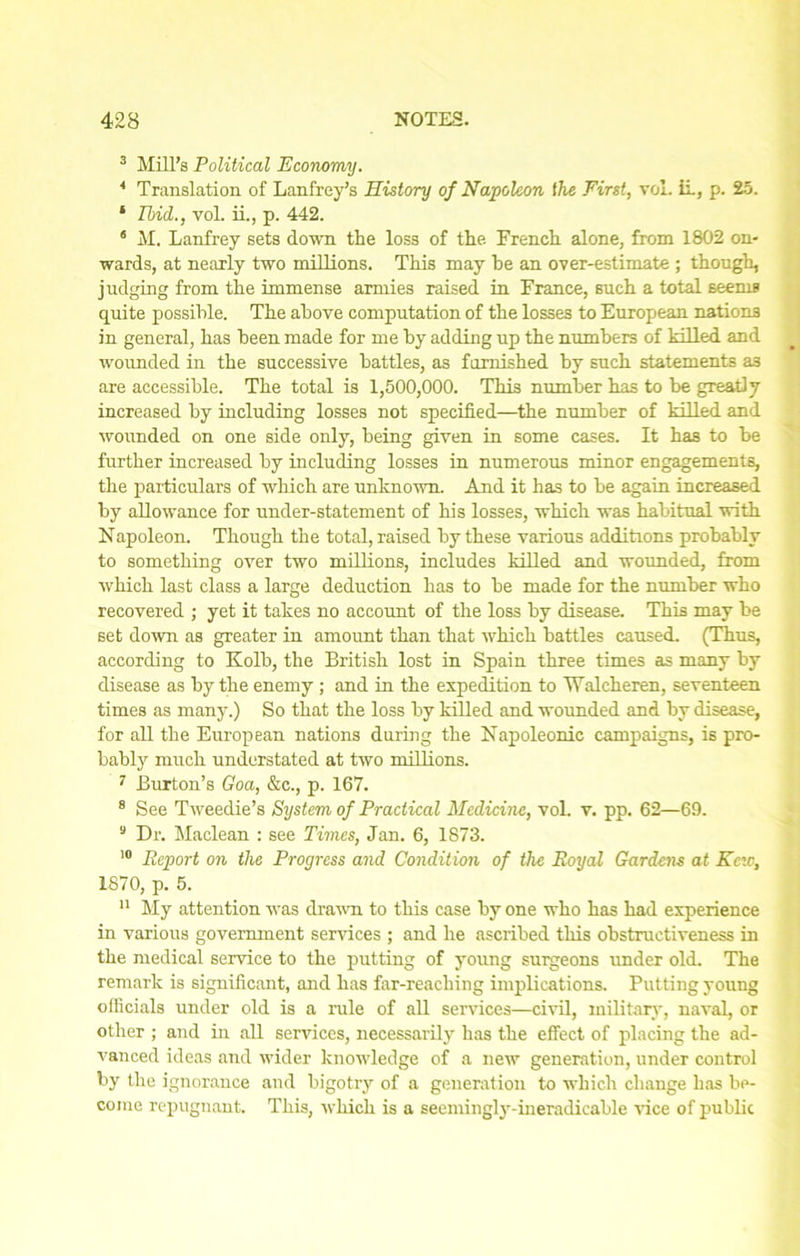 3 Mill’s Political Economy. 4 Translation of Lanfrey’s History of Napoleon the First, vol. ii, p. 25. ‘ Ibid,., vol. ii., p. 442. 8 M. Lanfrey sets down the loss of the French alone, from 1802 on- wards, at nearly two millions. This may he an over-estimate ; though, judging from the immense armies raised in France, such a total seems quite possible. The above computation of the losses to European nations in general, has been made for me by adding up the numbers of killed and wounded in the successive battles, as furnished by such statements as are accessible. The total is 1,500,000. This number has to be greatly increased by including losses not specified—the number of killed and wounded on one side only, being given in some cases. It has to be further increased by including losses in numerous minor engagements, the particulars of which are unknown. And it has to be again increased by allowance for under-statement of his losses, which was habitual with Napoleon. Though the total, raised by these various additions probably to something over two millions, includes killed and wounded, from which last class a large deduction has to be made for the number who recovered ; yet it takes no account of the loss by disease. This may be set down as greater in amount than that which battles caused. (Thus, according to Kolb, the British lost in Spain three times as many by disease as by the enemy ; and in the expedition to Walcheren, seventeen times as many.) So that the loss by killed and wounded and by disease, for all the European nations during the Napoleonic campaigns, is pro- bably much understated at two millions. 7 Burton’s Goa, &c., p. 167. 8 See Tweedie’s System of Practical Medicine, vol. v. pp. 62—69. 9 Dr. Maclean : see Times, Jan. 6, 1873. 10 Report on the Progress and Condition of the Royal Gardens at Here, 1870, p. 5. 11 My attention was drawn to this case by one who has had experience in various government services ; and he ascribed this obstructiveness in the medical service to the putting of young surgeons under old. The remark is significant, and has far-reaching implications. Putting young officials under old is a rule of all services—civil, military, naval, or other ; and in all services, necessarily has the effect of placing the ad- vanced ideas and wider knowledge of a new generation, under control by the ignorance and bigotry of a generation to which change has be- come repugnant. This, which is a seemingly-ineradicable rice of public