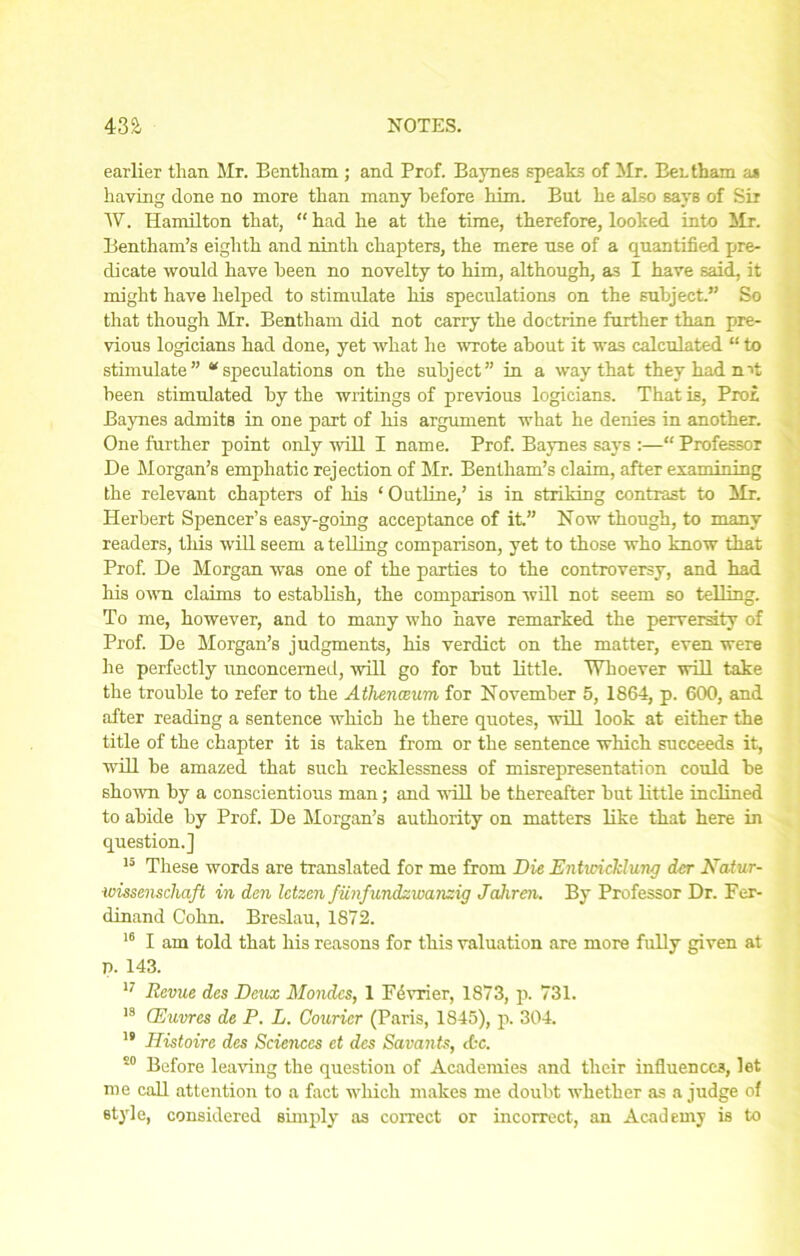 earlier than Mr. Bentham; and Prof. Baynes speaks of Mr. Bei. thara as having done no more than many before him. But he also says of Sir W. Hamilton that, “ had he at the time, therefore, looked into Mr. Bentham’s eighth and ninth chapters, the mere use of a quantified pre- dicate would have been no novelty to him, although, as I have said, it might have helped to stimulate his speculations on the subject.” So that though Mr. Bentham did not carry the doctrine further than pre- vious logicians had done, yet what he wrote about it was calculated “ to stimulate” “speculations on the subject” in a way that they had nit been stimulated by the writings of previous logicians. That is, Pro£ Baynes admits in one part of his argument what he denies in another. One further point only will I name. Prof. Baynes says :—“ Professor De Morgan’s emphatic rejection of Mr. Bentham’s claim, after examining the relevant chapters of his ‘Outline,’ is in striking contrast to Mr. Herbert Spencer’s easy-going acceptance of it.” Now though, to many readers, this will seem a telling comparison, yet to those who know that Prof. De Morgan was one of the parties to the controversy, and had his own claims to establish, the comparison will not seem so telling. To me, however, and to many who have remarked the perversity of Prof. De Morgan’s judgments, his verdict on the matter, even were he perfectly unconcerned, will go for but little. Whoever will take the trouble to refer to the Athenceum for November 5, 1864, p. 600, and after reading a sentence which he there quotes, will look at either the title of the chapter it is taken from or the sentence which succeeds it, will be amazed that such recklessness of misrepresentation could be shown by a conscientious man; and will be thereafter but little inclined to abide by Prof. De Morgan’s authority on matters like that here in question.] 15 These words are translated for me from Die Entwicklung dcr Natur- wissenschaft in den Ictzcn fiinfundzwanzig Jahren. By Professor Dr. Fer- dinand Cohn. Breslau, 1872. 16 I am told that his reasons for this valuation are more fully given at p. 143. 17 Revue des Deux Mondcs, 1 Perrier, 1873, p. 731. 18 CEuvres de P. L. Courier (Paris, 1845), p. 304. 19 Histoirc des Sciences et des Savants, etc. s0 Before leaving the question of Academies and their influences, let me call attention to a fact which makes me doubt whether as a judge of style, considered simply as correct or incorrect, an Academy is to