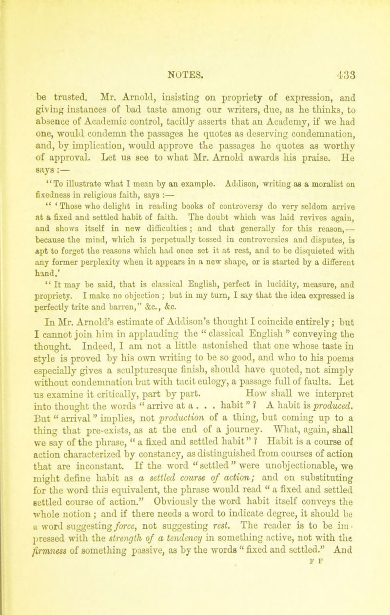 be trusted. Mr. Arnold, insisting on propriety of expression, and giving instances of bad taste among our writers, due, as he thinks, to absence of Academic control, tacitly asserts that an Academy, if we had one, would condemn the passages he quotes as deserving condemnation, and, by implication, would approve the passages he quotes as worthy of approval. Let us see to what Mr. Arnold awards his praise. He says:— “To illustrate what I mean by an example. Addison, writing as a moralist on fixedness in religious faith, says :— “ ‘ Those who delight in reading books of controversy do very seldom arrive at a fixed and settled habit of faith. The doubt which was laid revives again, and shows itself in new difficulties ; and that generally for this reason,— because the mind, which is perpetually tossed in controversies and disputes, is apt to forget the reasons which had once set it at rest, and to be disquieted with any former perplexity when it appears in a new shape, or is started by a different hand.’ “ It may be said, that is classical English, perfect in lucidity, measure, and propriety. I make no objection ; but in my turn, I say that the idea expressed is perfectly trite and barren,” &c., &c. In Mr. Arnold’s estimate of Addison’s thought I coincide entirely; but I cannot join him in applauding the “ classical English ” conveying the thought. Indeed, I am not a little astonished that one whose taste in style is proved by his own writing to be so good, and who to his poems especially gives a sculpturesque finish, should have quoted, not simply without condemnation but with tacit eulogy, a passage full of faults. Let us examine it critically, part by part. How shall we interpret into thought the words “ arrive at a . . . habit ” ? A habit is produced. But “ arrival ” implies, not production of a thing, but coming up to a thing that pre-exists, as at the end of a journey. What, again, shall we say of the phrase, “ a fixed and settled habit ” ? Habit is a course of action characterized by constancy, as distinguished from courses of action that are inconstant. If the word “ settled ” were unobjectionable, we might define habit as a settled course of action; and on substituting for the word this equivalent, the phrase would read “ a fixed and settled settled course of action.” Obviously the word habit itself conveys the whole notion ; and if there needs a word to indicate degree, it should be a word suggesting force, not suggesting rest. The reader is to be im • pressed with the strength of a tendency in something active, not with the firmness of something passive, as by the words “ fixed and settled.” And