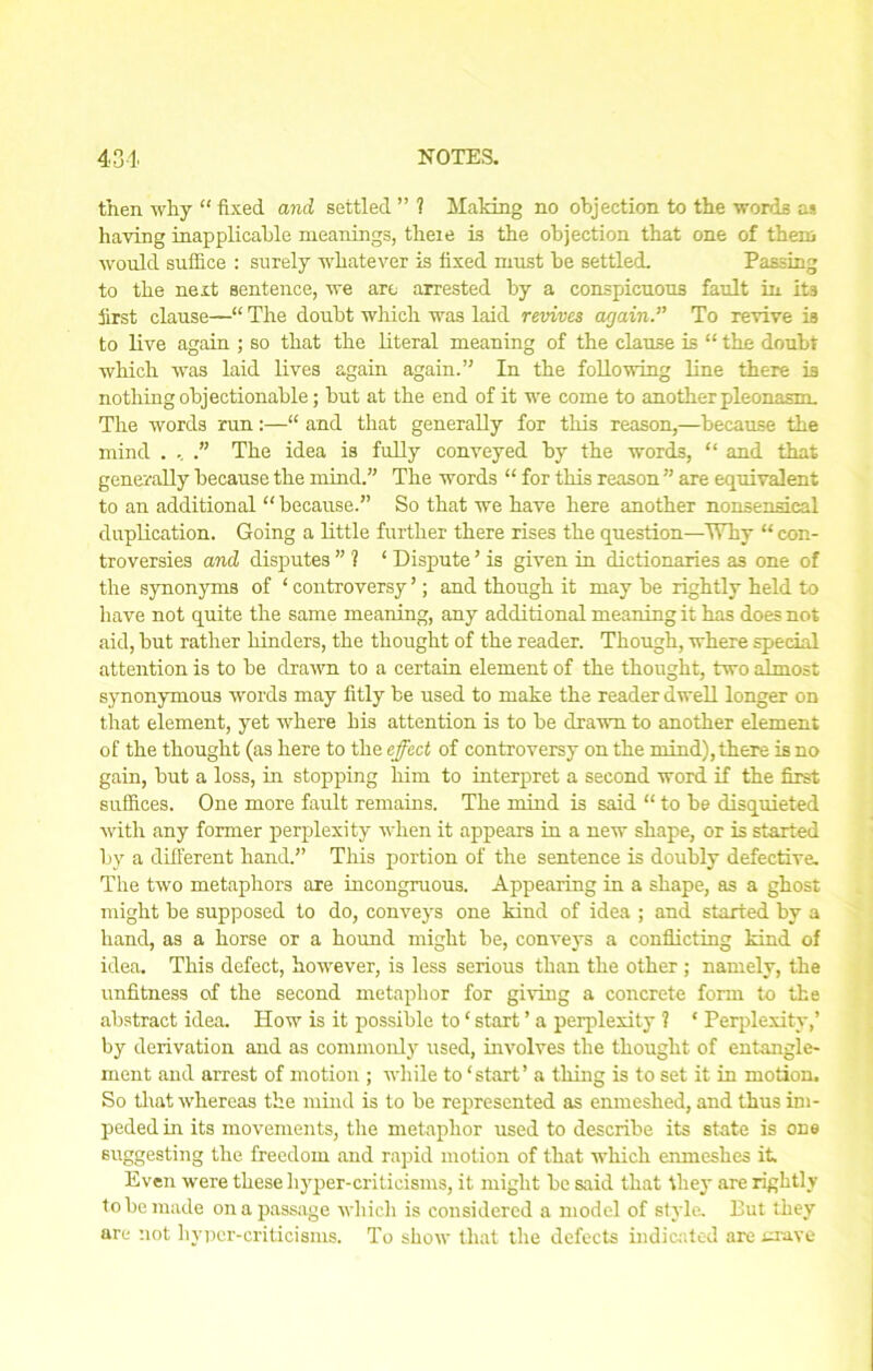 then why “ fixed and settled ” 1 Making no objection to the words as having inapplicable meanings, theie is the objection that one of them would suffice : surely whatever is fixed must be settled. Passing to the next sentence, we are arrested by a conspicuous fault in its first clause—“ The doubt which was laid revives again.” To revive is to live again ; so that the literal meaning of the clause is “ the doubt which was laid lives again again.’' In the following line there is nothing objectionable; but at the end of it we come to another pleonasm. The words run:—“ and that generally for this reason,—becamse the mind . .. .” The idea is fully conveyed by the words, “ and that generally because the mind.” The words “ for this reason ” are equivalent to an additional “ because.” So that we have here another nonsensical duplication. Going a little further there rises the question—Why “ con- troversies and disputes ” ? ‘ Dispute ’ is given in dictionaries a3 one of the synonyms of ‘ controversy ’; and though it may be rightly held to have not quite the same meaning, any additional meaning it has does not aid, but rather hinders, the thought of the reader. Though, where special attention is to be drawn to a certain element of the thought, two almost synonymous words may fitly be used to make the reader dwell longer on that element, yet where his attention is to be drawn to another element of the thought (as here to the effect of controversy on the mind), there is no gain, but a loss, in stopping him to interpret a second word if the first suffices. One more fault remains. The mind is said “ to be disquieted with any former perplexity when it appears in a new shape, or is started by a different hand.” This portion of the sentence is doubly defective. The two metaphors are incongruous. Appearing in a shape, as a ghost might be supposed to do, conveys one kind of idea ; and started by a hand, as a horse or a hound might be, conveys a conflicting kind of idea. This defect, however, is less serious than the other ; namely, the unfitness of the second metaphor for giving a concrete form to the abstract idea. How is it possible to ‘ start ’ a perplexity 1 * Perplexity,’ by derivation and as commonly used, involves the thought of entangle- ment and arrest of motion ; while to ‘start’ a thing is to set it in motion. So that whereas the mind is to be represented as enmeshed, and thus im- peded in its movements, the metaphor used to describe its state is one suggesting the freedom and rapid motion of that which enmeshes it Even were these hyper-criticisms, it might be said that they are rightly to be made on a passage which is considered a model of style. But they are not hyper-criticisms. To show that the defects indicated are crave